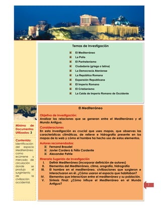Título de la
página
2
El Mediterráneo
Objetivo de investigación:
Analizar las relaciones que se generan entre el Mediterráneo y el
Mundo Antiguo.
Consideraciones
En esta investigación es crucial que uses mapas, que observes las
características climáticas, de relieve e hidrografía presente en los
mapas de la web y cómo el hombre ha hecho uso de estos elementos.
Autores recomendados:
Fernand Braudel
Javier Cordero & Félix Cordente
Alexander Petrie
Itinerario Sugerido de Investigación
I. Definir Mediterráneo (incorporar definición de autores)
II. Elementos del Mediterráneo, clima, orografía, hidrografía
III. El hombre en el mediterráneo, civilizaciones que surgieron e
interactuaron en él. ¿Cómo usaron el espacio que habitaban?
IV. Elementos que interactúan entre el mediterráneo y su población.
V. Síntesis Final: ¿Cómo influye el Mediterráneo en el Mundo
Antiguo?
Temas de Investigación
El Mediterráneo
La Polis
El Panhelenismo
Ciudadanía (griega o latina)
La Democracia Ateniense
La República Romana
Expansión Republicana
El Imperio Romano
El Cristianismo
La Caída de Imperio Romano de Occidente
Mínimo de
Documentos
Utilizados: 3
Contenido:
Identificación
del espacio
Mediterráneo
como
ecúmene y
mercado de
circulación
donde se
produjo el
surgimiento
de la
civilización
occidental.
 