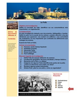 Título de la
página
3
La Polis
Objetivos de investigación:
Definir el concepto de Polis. Identificar sus sus características más
importantes y su organziación.
Consideraciones
En esta investigación deberás usar documentos, bibliografías y fuentes.
Definir la polis con la ayuda de los autores y prestar atención a las dos
dimisiones que aparecen: una ciudad con edificios y una comunidad
de ciudadanos. Es muy importante que contrastes las definiciones que
entregan los autores.
El plural de Polis es Poleis.
Autores recomendados:
Francisco Javier Gómez Espelosin
Aristóteles (Fuente)
Alexander Petrie
Moses Israel Finley
Paul Cartledge
Itinerario Sugerido de Investigación
I. Definir Polis (incorporar definición de autores)
II. Localización geográfica del tema estudiado y tiempo histórico.
III. Elementos de la Polis y su utilidad
IV. Imágenes de algunas Poleis (identificando partes de la polis).
V. ¿Cómo se relacionan unas poleis con otras?
VI. Nombrar algunas poleis importantes
VII. Síntesis Final: ¿Qué es una polis y cómo se organizaba?
Opciones de
Búsqueda:
Panhelenismo
Poleis
Polis
Atenas
Esparta
Mínimo de
Documentos
Utilizados: 4
Contenido:
Caracterización
de la Ciudad-
Estado griega,
considerando su
organización
espacial y
política.
Acrópolis de Atenas, uno de los elementos de la polis
 