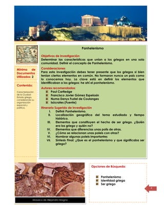 Título de la
página
4
Panhelenismo
Objetivos de investigación:
Determinar las características que unían a los griegos en una sola
comunidad. Definir el concepto de Panhelenismo.
Consideraciones
Para esta investigación debes tener presente que los griegos si bien
tenían ciertos elementos en común. No formaron nunca un país como
lo conocemos hoy. La clave está en definir los elementos que
identificaban a los griegos: he ahí el panhelenismo.
Autores recomendados:
Paul Cartledge
Francisco Javier Gómez Espelosin
Numa Denys Fustel de Coulanges
Isócrates (Fuente)
Itinerario Sugerido de Investigación
I. Definir Panhelenismo.
II. Localización geográfica del tema estudiado y tiempo
histórico.
III. Elementos que constituyen el hecho de ser griego. ¿Quién
era los griego y quién no?
IV. Elementos que diferencias unas polis de otras.
V. ¿Cómo se relacionan unas poleis con otras?
VI. Nombrar algunas poleis importantes
VII. Síntesis Final: ¿Que es el panhelenismo y que significaba ser
griego?
Mínimo de
Documentos
Utilizados: 2
Contenido:
Caracterización
de la Ciudad-
Estado griega,
considerando su
organización
espacial y
política.
Opciones de Búsqueda:
Panhelenismo
Identidad griega
Ser griego
Mosaico de Alejandro Magno
 