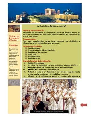 Título de la
página
5
La Ciudadanía (griega y romana)
Objetivos de investigación:
Definición del concepto de ciudadano, tanto sus deberes como sus
derechos. Comparar las principales diferencias entre ser ciudadano en
Grecia y en Roma.
Consideraciones
Para esta investigación debes tener presente las similitudes y
diferencias de la ciudadanía griega y romana.
Autores recomendados:
Paul Cartledge
Francisco Javier Gómez Espelosin
Raul Buono-Core Varas
Hugh Last
Gonzalo Bravo
Robin Lane Fox
Itinerario Sugerido de Investigación
I. Definir Ciudadanía
II. Localización geográfica del tema estudiado y tiempo histórico.
III. Requisitos para ser ciudadano en el mundo antiguo
IV. Modos de acceder a la ciudadanía
V. Relación entre la ciudadanía y las formas de gobierno: la
democracia ateniense y la república romana.
VI. Síntesis Final: Diferencias entre la ciudadanía griega y
romana
Mínimo de
Documentos
Utilizados: 4
Contenido:
Descripción de
las
características
básicas de la
ciudadanía en la
Antigüedad
Clásica: la
democracia
ateniense y la
organización
republicana en
Roma.
Reconocimiento
del legado de la
noción de
ciudadanía del
mundo clásico.
El Senado Romano, en la serie "Roma" de HBO
 