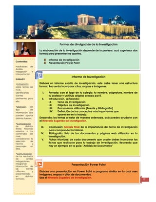 Título de la
página
12
Formas de divulgación de la Investigación
La elaboración de tu investigación depende de tu profesor, acá sugerimos dos
formas para presentar tus aportes.
Informe de Investigación
Presentación Power Point
Informe de Investigación
Elabora un informe escrito de investigación, este debe tener una estructura
formal. Recuerda incorporar citas, mapas e imágenes.
I. Portada: con el logo de tu colegio, tu nombre, asignatura, nombre de
tu profesor y un título original creado por tí.
II. Introducción, señalando:
I.I. Tema de investigación
I.II. Objetivo de Investigación
I.III. Documentos utilizados (Fuente y Bibliografía)
I.IV. Definición de los conceptos más importantes que
aparecen en tu trabajo.
Desarrollo: los temas a tratar de manera ordenada, acá puedes ayudarte con
el Itinerario Sugerido de Investigación.
III. Conclusión: Síntesis Final de la importancia del tema de investigación
para comprender la historia.
IV. Bibliografía: lista de los documentos y páginas web utilizadas en la
investigación.
V. Fichas técnicas: de cada documento que usaste debes incorporar las
fichas que realizaste para tu trabajo de investigación. Recuerda que
hay un ejemplo en la guía: "Análisis de Documento"
Presentación Power Point
Elabora una presentación en Power Point o programa similar en la cual uses
imágenes, mapas y citas de documentos.
Usa el Itinerario Sugerido de Investigación.
Contenidos:
Habilidades de
Análisis,
Indagación e
Interpretación.
Unidad 5:
•Indagación
sobre temas del
nivel,
identificando
fuentes
pertinentes para
ello.
•Distinción del
tipo de
información que
pueden aportar
distintas fuentes.
•Comparación
de distintos
textos históricos
referidos a los
contenidos del
nivel,
considerando la
selección de
hechos y
personajes en
ellos.
•Comunicación
de los resultados
de análisis
indagaciones,
integrando
información de
las fuentes
utilizadas y
presentándola
en distintos
formatos
 