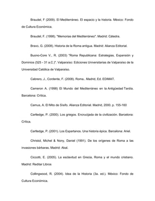 Braudel, F (2009). El Mediterráneo. El espacio y la historia. México: Fondo
de Cultura Económica.
Braudel, F. (1998). "Memorias del Mediterráneo". Madrid: Cátedra.
Bravo, G. (2008). Historia de la Roma antigua. Madrid: Alianza Editorial.
Buono-Core V., R. (2003) "Roma Republicana: Estrategias, Expansión y
Dominios (525 - 31 a.C.)". Valparaíso: Ediciones Universitarias de Valparaíso de la
Universidad Católica de Valparaíso.
Cabrero, J., Cordente, F. (2008). Roma.. Madrid, Ed. EDIMAT.
Cameron A. (1998) El Mundo del Mediterráneo en la Antigüedad Tardía.
Barcelona: Crítica.
Camus, A. El Mito de Sísifo. Alianza Editorial. Madrid, 2000. p. 155-160
Cartledge, P. (2000). Los griegos. Encrucijada de la civilización. Barcelona:
Crítica.
Cartledge, P. (2001). Los Espartanos. Una historia épica. Barcelona: Ariel.
Christol, Michel & Nony, Daniel (1991). De los orígenes de Roma a las
invasiones bárbaras. Madrid: Akal.
Ciccotti, E. (2005). La esclavitud en Grecia, Roma y el mundo cristiano.
Madrid: Reditar Libros
Collingwood, R. (2004). Idea de la Historia (3a. ed.). México: Fondo de
Cultura Económica.
 