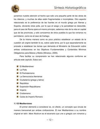 Síntesis Historiográfica
~ 12 ~
ponemos nuestra atención al hecho que solo una pequeña parte de las obras de
los clásicos, y muchas de ellas están fragmentadas o incompletas. Otro aspecto
relacionado es la preferencia de las fuentes en el mundo griego por Atenas y
Esparta, obviando otras polis, por lo que el sesgo y la parcialidad es deducible,
para el caso de Roma opera el mismo principio, sabemos más de la vida en capital
que de las provincias, y solo conocemos de otros pueblos lo que los romanos no
permitieron, como es el caso de Cartago.
De la misma manera como es poco práctico establecer un estado de la
cuestión ab origine también lo es, sobre cada tema, por lo que separadamente se
procede a establecer los temas que demanda el Ministerio de Educación sobre
ambas civilizaciones en los Objetivos Fundamentales y Contenidos Mínimos
Obligatorios para Básica y Media (Mineduc, 2009).
Para facilitar su comprensión se han relacionado algunos conforme se
articula este capítulo. Estos son:
El Mediterráneo
La Polis
El Panhelenismo
La Democracia Ateniense
Ciudadanía (griega y latina)
República
Expansión Republicana
Imperio
Cristianismo
Caída de Imperio Romano
1.1 El Mediterráneo
El primer elemento a considerar es, en efecto, un concepto que circula de
manera transversal por ambas civilizaciones. El mar Meditarráneo o su nombre
original en latín: Mare Nostrum es el escenario que une a griegos con romanos y
 
