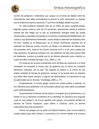 Síntesis Historiográfica
~ 17 ~
número de población o kilómetros que ocupan no es tema de debate entre los
historiadores, bien debe puntualizarse al discutir la polis comprende un aspecto
que la evidencia empírica soluciona. Y que Paul Cartledge detalla muy bien:
En total existieron bastante más de un millar de estas ciudades-estado,
llegando quizás hasta la cifra de mil quinientas, diseminadas desde el extremo
oriental del mar Negro (en lo que es actualmente Georgia) hasta las costas
meridionales y orientales de España en el extremo occidental del Mediterráneo. En
cuanto a sus dimensiones territoriales, varían desde la extensión de Esparta (ocho
mil km²), situada en el Peloponeso, en la Grecia continental, pasando por la
extensión de Siracusa (cuatro mil km²), en Sicilia, o la extensión de Atenas (dos
mil quinientos km²), hasta la de Corinto (noventa km²) o la de otros estado aún
más pequeños. En general contaban con una población de sólo unos pocos miles
de habitantes, aunque es posible que la de Atenas alcanzara como máximo un
cuarto de millón a finales del siglo V a.C. (2000, p. 18)
El consenso es; la polis considerada como tal debe ser autónoma y no tiene
necesidad de compartir el mismo tipo de gobierno por el hecho de compartir
elementos culturales, así es que: "los estados se dotaron a sí mimos de una
amplia variedad de formas de gobiernos, aunque no se puede decir en absoluto
que todos ellos fueran siempre, o alguna vez democráticos, lo importante es que
se gobernaban por sí mismos." (Cartledge, 2000, p. 17).
Evidentemente, el mundo griego carecía de unidad política y además, no
era relevante para pertenecer a la comunidad cultural que esta había consolidado
como ideal panhelénico.
Al aproximarse al estudio de las poleis y al aceptar que la pertenencia a un
estado no es un elemento constitutivo de su identidad, se vislumbra otra pregunta
¿qué es «ser griego»?, de lo que significa «ser griego», es prudente señalar los
escritos de Gómez Espelosin, quien define a «Grecia» como un término
inapropiado bajo esta perspectiva:
Grecia, los griegos son en parte una falacia histórica, pues nunca existió la
unidad política bajo este nombre ni conocemos con mínimo detalle a la inmensa
 
