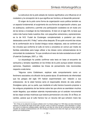 Síntesis Historiográfica
~ 19 ~
La estructura de la polis adopta de manera significativa una influencia en el
ciudadano y la concepción de lo que significa ser hombre y el desarrollo personal.
El origen de la polis como forma de organización socio política también es
un aspecto fundamental, el surgimiento de una forma de organización urbana, que
es autárquica, autónoma y permite una participación ciudadana es sin duda uno
de los temas a investigar de los historiadores. Si bien en el siglo XIX, la tesis que
cobra más fuerza hasta nuestros días -con pequeñas variaciones y apreciaciones-
es la de N.D. Fustel de Coulanges complementado a posterior por otros
destacados como M.I. Finley1
varios años después. Él es quién encontró las raíces
de la conformación de la Ciudad Antigua raíces religiosas, esta se conformó por
los vínculos que conforma el culto en torno a ancestros en común por medio de
familias extendidas para luego utilizar a los dioses como cohesionadores de la
comunidad de ciudadanos: "lo que constituía el nexo de toda sociedad era el culto"
(Fustel de Coulanges, 2007, p. 138).
La arqueología ha podido confirmar esta tesis en base al encuentro de
santuarios y templos repartidos en los límites de la polis aunque existen diversas
opiniones, Espelosin, establece las líneas de pensamiento más reconocidas
respecto a este tema:
"Algunos como Coldstream, explican este comportamiento como un
fenómeno asociados a la difusión de la poesía épica. El sentimiento de inferioridad
que los griegos del siglo VIII habían experimentado con relación a sus
antecesores de la edad heroica sería el responsable directo de esta actitud.
Snodglass opina, por su parte, que mediante el culto heroico buscaría propiciar a
los antiguos propietarios de las tierras sobre las que ahora se asentaban muchos
recién llegados, que estaban además impresionados por el carácter monumental
de las viejas tumbas micénicas que todavía permanecían a la vista. En el Ática, en
cambio, parece que el culto heroico fue un recurso del que echaron mano las
1
M.I. Finley en la colección de ensayos editada como "La Grecia antigua" en 1953 aloja una tesis interesante
respecto a al estudio del origen de la polis y la gran crítica a Fustel de Coulanges; quien planteaba un origen
ario común en todas las ciudades-estado, además de una falta de crítica de las numerosas fuentes y falta de
respaldo de autores contemporáneos a él. Sin embargo la esencia de la tesis del origen por medio del culto
pervive con modificaciones.
 