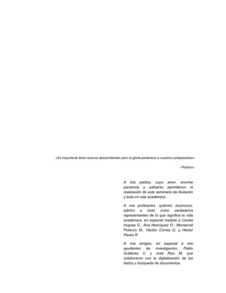 «Es importante tener buenos descendientes pero la gloria pertenece a nuestros antepasados»
- Plutarco-
A mis padres, cuyo amor, enorme
paciencia y esfuerzo permitieron la
realización de este seminario de titulación
y toda mi vida académica.
A mis profesores, quienes reconozco,
admiro e imito como verdaderos
representantes de lo que significa la vida
académica, en especial medida a Cecilia
Inojosa G., Ana Henríquez O., Monserrat
Polanco M., Héctor Correa G. y Héctor
Pavés R.
A mis amigos, en especial a mis
ayudantes de investigación, Pablo
Gutiérrez V. y José Rizo M. que
colaboraron con la digitalización de los
textos y búsqueda de documentos.
 