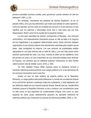 Síntesis Historiográfica
~ 27 ~
primera asamblea (comicia curiata), pero ignoramos cuando entraron en ella los
plebeyos" (1991. p. 23).
Sin embargo, recordando las palabras de Gómez Espelosín, no es un
pasado idílico, sino que hay elementos que habrá que señalar en este organismo,
como por ejemplo, que los votos se contaban por centuria y no por persona, lo que
significa que los patricios y adinerados tenía casi o más peso que los más
desposeídos. Robin Lane Fox lo escribe de la siguiente manera:
La otra gran asamblea (la anterior corresponde al Senado), «los comicios
centuriados», era especialmente importante porque en ella se legía a la mayoría
de los magistrados y se juzgaban determinados casos. Estos comicios estaban
organizados d una manera todavía más astutamente calculada para impedir que la
clase baja consiguiera la mayoría. Los que carecían de propiedades estaba
agrupados en una sola centuria (de un total de 193) y, una vez más pocas veces
tendrían oportunidad de votar. Los ricos, incluido el orden de los caballeros, eran
los primero en votar y el voto mayoritario de sus centurias bastaba para alcanzar
la mayoría. Los cambios que en adelante pudieran introducirse en este insólito
sistema serían solo de detalle. (Lane, 2010, p. 359)
Un más idealista Fergus Millar expresa sobre la república romana y
haciendo referencia exclusivamente a los cargos públicos y no a las decisiones de
los comicios centuriados como Lane Fox:
Insisto en que en este sistema (el sistema político de la República
Romana), un cargo público sólo podía obtenerse a y través de una elección directa
en la cual tenían derecho a participar todos los ciudadanos, y toda legislación era
por definición objeto de una votación popular directa. Siendo esto así, resulta difícil
entender porque la República Romana no iba a merecer una consideración seria
no sólo como un tipo específico de ciudad-estado antigua, sino como un caso
especial de cierto grupo relativamente pequeño de ejemplos históricos de
sistemas políticos que merecerían la etiqueta de democracia.(Millar, 2002, p. 14)
 