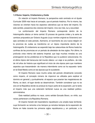 Síntesis Historiográfica
~ 30 ~
1.5 Roma: Imperio, Cristianismo y Caída
En relación al Imperio Romano, la perspectiva está centrada en el Ajuste
Curricular 2009 más hacia el concepto, que el periodo histórico. Por lo mismo, las
visiones se orientan hacia los aspectos valorativos que se tiene del imperio. Es
este sentido, poseemos dos visiones del imperio. Una vez más, luz y oscuridad.
La conformación del Imperio Romano corresponde dentro de la
historiografía clásica un tema central. El proceso de guerras civiles y la serie de
cambios propuestos por Octavio Augusto (cuyo nombre original es Octaviano) son
ejes centrales en este periodo. Asimismo, el nacimiento de una nueva religión en
la provincia de Judea se transforma en un tópico importante dentro de la
historiografía. El cristianismo se expandió bajo las catacumbas de Roma hasta los
confines de las provincias en un periodo de alrededor de tres siglos. Por último, la
profunda crisis interna del sistema Imperial, que bajo muchas miradas es una
prolongación de los problemas en la República que no pudieron solucionarse. Es
el último tópico del transcurso del mundo clásico -un viaje si se prefiere-, de más
de mil años de historia que significará el inicio de otra época pero que mantiene
aspectos que trascenderán -de manera intermitente como se ha expuesto- tanto
en la Edad Media como en las épocas que le sucederán.
El Imperio Romano nace mucho antes del periodo oficialmente conocido
como imperio, el concepto romano de imperium se utilizaba para explicar el
dominio en general, y puntualmente: el espacio que poseían las magistraturas de
Roma, es decir, el lugar donde se desenvolvían. También considerar que no es
sino en la República donde se produce la mayor parte de la expansión, por lo tanto
el Imperio más que una extensión territorial nueva es una realidad político-
administrativa.
Esta realidad política no nace, como señala Gonzalo Bravo, ex nihilo, sus
raíces pertenecen a la República Romana.
El imperio heredó del imperialismo republicano una amplia base territorial,
cuya formación se remonta a los tiempos ya remotos tiempos de la expansión de
Roma en Italia durante los primeros siglos republicanos y, en particular, a la
 