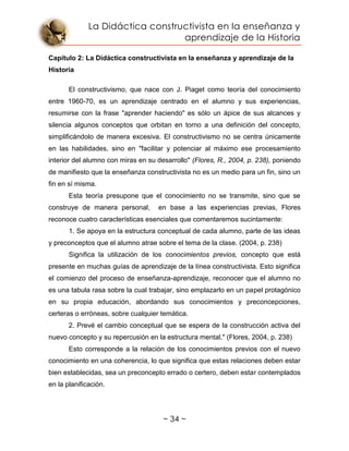 La Didáctica constructivista en la enseñanza y
aprendizaje de la Historia
~ 34 ~
Capítulo 2: La Didáctica constructivista en la enseñanza y aprendizaje de la
Historia
El constructivismo, que nace con J. Piaget como teoría del conocimiento
entre 1960-70, es un aprendizaje centrado en el alumno y sus experiencias,
resumirse con la frase "aprender haciendo" es sólo un ápice de sus alcances y
silencia algunos conceptos que orbitan en torno a una definición del concepto,
simplificándolo de manera excesiva. El constructivismo no se centra únicamente
en las habilidades, sino en "facilitar y potenciar al máximo ese procesamiento
interior del alumno con miras en su desarrollo" (Flores, R., 2004, p. 238), poniendo
de manifiesto que la enseñanza constructivista no es un medio para un fin, sino un
fin en sí misma.
Esta teoría presupone que el conocimiento no se transmite, sino que se
construye de manera personal, en base a las experiencias previas, Flores
reconoce cuatro características esenciales que comentaremos sucintamente:
1. Se apoya en la estructura conceptual de cada alumno, parte de las ideas
y preconceptos que el alumno atrae sobre el tema de la clase. (2004, p. 238)
Significa la utilización de los conocimientos previos, concepto que está
presente en muchas guías de aprendizaje de la línea constructivista. Esto significa
el comienzo del proceso de enseñanza-aprendizaje, reconocer que el alumno no
es una tabula rasa sobre la cual trabajar, sino emplazarlo en un papel protagónico
en su propia educación, abordando sus conocimientos y preconcepciones,
certeras o erróneas, sobre cualquier temática.
2. Prevé el cambio conceptual que se espera de la construcción activa del
nuevo concepto y su repercusión en la estructura mental." (Flores, 2004, p. 238)
Esto corresponde a la relación de los conocimientos previos con el nuevo
conocimiento en una coherencia, lo que significa que estas relaciones deben estar
bien establecidas, sea un preconcepto errado o certero, deben estar contemplados
en la planificación.
 