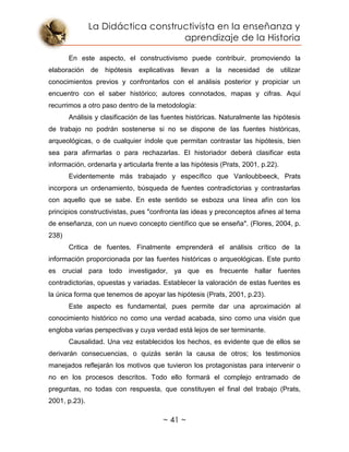 La Didáctica constructivista en la enseñanza y
aprendizaje de la Historia
~ 41 ~
En este aspecto, el constructivismo puede contribuir, promoviendo la
elaboración de hipótesis explicativas llevan a la necesidad de utilizar
conocimientos previos y confrontarlos con el análisis posterior y propiciar un
encuentro con el saber histórico; autores connotados, mapas y cifras. Aquí
recurrimos a otro paso dentro de la metodología:
Análisis y clasificación de las fuentes históricas. Naturalmente las hipótesis
de trabajo no podrán sostenerse si no se dispone de las fuentes históricas,
arqueológicas, o de cualquier índole que permitan contrastar las hipótesis, bien
sea para afirmarlas o para rechazarlas. El historiador deberá clasificar esta
información, ordenarla y articularla frente a las hipótesis (Prats, 2001, p.22).
Evidentemente más trabajado y específico que Vanloubbeeck, Prats
incorpora un ordenamiento, búsqueda de fuentes contradictorias y contrastarlas
con aquello que se sabe. En este sentido se esboza una línea afín con los
principios constructivistas, pues "confronta las ideas y preconceptos afines al tema
de enseñanza, con un nuevo concepto científico que se enseña". (Flores, 2004, p.
238)
Critica de fuentes. Finalmente emprenderá el análisis crítico de la
información proporcionada por las fuentes históricas o arqueológicas. Este punto
es crucial para todo investigador, ya que es frecuente hallar fuentes
contradictorias, opuestas y variadas. Establecer la valoración de estas fuentes es
la única forma que tenemos de apoyar las hipótesis (Prats, 2001, p.23).
Este aspecto es fundamental, pues permite dar una aproximación al
conocimiento histórico no como una verdad acabada, sino como una visión que
engloba varias perspectivas y cuya verdad está lejos de ser terminante.
Causalidad. Una vez establecidos los hechos, es evidente que de ellos se
derivarán consecuencias, o quizás serán la causa de otros; los testimonios
manejados reflejarán los motivos que tuvieron los protagonistas para intervenir o
no en los procesos descritos. Todo ello formará el complejo entramado de
preguntas, no todas con respuesta, que constituyen el final del trabajo (Prats,
2001, p.23).
 
