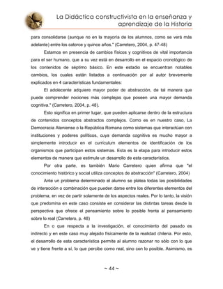 La Didáctica constructivista en la enseñanza y
aprendizaje de la Historia
~ 44 ~
para consolidarse (aunque no en la mayoría de los alumnos, como se verá más
adelante) entre los catorce y quince años." (Carretero, 2004, p. 47-48)
Estamos en presencia de cambios físicos y cognitivos de vital importancia
para el ser humano, que a su vez está en desarrollo en el espacio cronológico de
los contenidos de séptimo básico. En este estadio se encuentran notables
cambios, los cuales están listados a continuación por al autor brevemente
explicados en 4 características fundamentales:
El adolecente adquiere mayor poder de abstracción, de tal manera que
puede comprender nociones más complejas que poseen una mayor demanda
cognitiva." (Carretero, 2004, p. 48).
Esto significa en primer lugar, que pueden aplicarse dentro de la estructura
de contenidos conceptos abstractos complejos. Como es en nuestro caso, La
Democracia Ateniense o la República Romana como sistemas que interactúan con
instituciones y poderes políticos, cuya demanda cognitiva es mucho mayor a
simplemente introducir en el currículum elementos de identificación de los
organismos que participan estos sistemas. Esta es la etapa para introducir estos
elementos de manera que estimule un desarrollo de esta característica.
Por otra parte, es también Mario Carretero quien afirma que "el
conocimiento histórico y social utiliza conceptos de abstracción" (Carretero, 2004)
Ante un problema determinado el alumno se platea todas las posibilidades
de interacción o combinación que pueden darse entre los diferentes elementos del
problema, en vez de partir solamente de los aspectos reales. Por lo tanto, la visión
que predomina en este caso consiste en considerar las distintas tareas desde la
perspectiva que ofrece el pensamiento sobre lo posible frente al pensamiento
sobre lo real (Carretero, p. 48)
En o que respecta a la investigación, el conocimiento del pasado es
indirecto y en este caso muy alejado físicamente de la realidad chilena. Por esto,
el desarrollo de esta característica permite al alumno razonar no sólo con lo que
ve y tiene frente a sí, lo que percibe como real, sino con lo posible. Asimismo, es
 