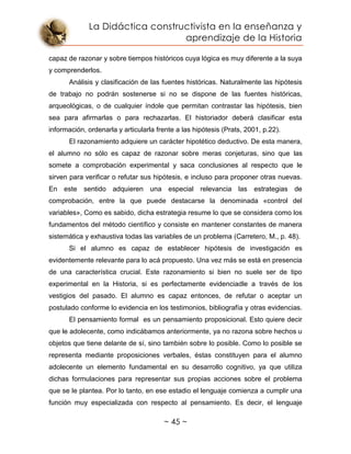La Didáctica constructivista en la enseñanza y
aprendizaje de la Historia
~ 45 ~
capaz de razonar y sobre tiempos históricos cuya lógica es muy diferente a la suya
y comprenderlos.
Análisis y clasificación de las fuentes históricas. Naturalmente las hipótesis
de trabajo no podrán sostenerse si no se dispone de las fuentes históricas,
arqueológicas, o de cualquier índole que permitan contrastar las hipótesis, bien
sea para afirmarlas o para rechazarlas. El historiador deberá clasificar esta
información, ordenarla y articularla frente a las hipótesis (Prats, 2001, p.22).
El razonamiento adquiere un carácter hipotético deductivo. De esta manera,
el alumno no sólo es capaz de razonar sobre meras conjeturas, sino que las
somete a comprobación experimental y saca conclusiones al respecto que le
sirven para verificar o refutar sus hipótesis, e incluso para proponer otras nuevas.
En este sentido adquieren una especial relevancia las estrategias de
comprobación, entre la que puede destacarse la denominada «control del
variables», Como es sabido, dicha estrategia resume lo que se considera como los
fundamentos del método científico y consiste en mantener constantes de manera
sistemática y exhaustiva todas las variables de un problema (Carretero, M., p. 48).
Si el alumno es capaz de establecer hipótesis de investigación es
evidentemente relevante para lo acá propuesto. Una vez más se está en presencia
de una característica crucial. Este razonamiento si bien no suele ser de tipo
experimental en la Historia, si es perfectamente evidenciadle a través de los
vestigios del pasado. El alumno es capaz entonces, de refutar o aceptar un
postulado conforme lo evidencia en los testimonios, bibliografía y otras evidencias.
El pensamiento formal es un pensamiento proposicional. Esto quiere decir
que le adolecente, como indicábamos anteriormente, ya no razona sobre hechos u
objetos que tiene delante de sí, sino también sobre lo posible. Como lo posible se
representa mediante proposiciones verbales, éstas constituyen para el alumno
adolecente un elemento fundamental en su desarrollo cognitivo, ya que utiliza
dichas formulaciones para representar sus propias acciones sobre el problema
que se le plantea. Por lo tanto, en ese estadio el lenguaje comienza a cumplir una
función muy especializada con respecto al pensamiento. Es decir, el lenguaje
 