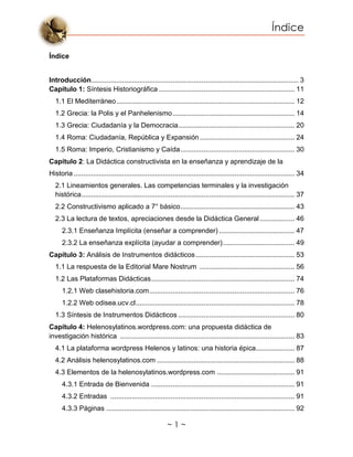 Índice
~ 1 ~
Índice
Introducción........................................................................................................... 3
Capítulo 1: Síntesis Historiográfica ...................................................................... 11
1.1 El Mediterráneo............................................................................................ 12
1.2 Grecia: la Polis y el Panhelenismo............................................................... 14
1.3 Grecia: Ciudadanía y la Democracia............................................................ 20
1.4 Roma: Ciudadanía, República y Expansión................................................. 24
1.5 Roma: Imperio, Cristianismo y Caída........................................................... 30
Capítulo 2: La Didáctica constructivista en la enseñanza y aprendizaje de la
Historia .................................................................................................................. 34
2.1 Lineamientos generales. Las competencias terminales y la investigación
histórica.............................................................................................................. 37
2.2 Constructivismo aplicado a 7° básico........................................................... 43
2.3 La lectura de textos, apreciaciones desde la Didáctica General.................. 46
2.3.1 Enseñanza Implícita (enseñar a comprender) ....................................... 47
2.3.2 La enseñanza explícita (ayudar a comprender)..................................... 49
Capítulo 3: Análisis de Instrumentos didácticos................................................... 53
1.1 La respuesta de la Editorial Mare Nostrum ................................................. 56
1.2 Las Plataformas Didácticas.......................................................................... 74
1.2.1 Web clasehistoria.com........................................................................... 76
1.2.2 Web odisea.ucv.cl.................................................................................. 78
1.3 Síntesis de Instrumentos Didácticos ............................................................ 80
Capítulo 4: Helenosylatinos.wordpress.com: una propuesta didáctica de
investigación histórica .......................................................................................... 83
4.1 La plataforma wordpress Helenos y latinos: una historia épica.................... 87
4.2 Análisis helenosylatinos.com ....................................................................... 88
4.3 Elementos de la helenosylatinos.wordpress.com ........................................ 91
4.3.1 Entrada de Bienvenida .......................................................................... 91
4.3.2 Entradas ............................................................................................... 91
4.3.3 Páginas ................................................................................................. 92
 
