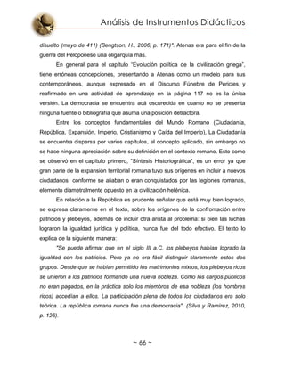 Análisis de Instrumentos Didácticos
~ 66 ~
disuelto (mayo de 411) (Bengtson, H., 2006, p. 171)". Atenas era para el fin de la
guerra del Peloponeso una oligarquía más.
En general para el capítulo “Evolución política de la civilización griega”,
tiene erróneas concepciones, presentando a Atenas como un modelo para sus
contemporáneos, aunque expresado en el Discurso Fúnebre de Pericles y
reafirmado en una actividad de aprendizaje en la página 117 no es la única
versión. La democracia se encuentra acá oscurecida en cuanto no se presenta
ninguna fuente o bibliografía que asuma una posición detractora.
Entre los conceptos fundamentales del Mundo Romano (Ciudadanía,
República, Expansión, Imperio, Cristianismo y Caída del Imperio), La Ciudadanía
se encuentra dispersa por varios capítulos, el concepto aplicado, sin embargo no
se hace ninguna apreciación sobre su definición en el contexto romano. Esto como
se observó en el capítulo primero, "Síntesis Historiográfica", es un error ya que
gran parte de la expansión territorial romana tuvo sus orígenes en incluir a nuevos
ciudadanos conforme se aliaban o eran conquistados por las legiones romanas,
elemento diametralmente opuesto en la civilización helénica.
En relación a la República es prudente señalar que está muy bien logrado,
se expresa claramente en el texto, sobre los orígenes de la confrontación entre
patricios y plebeyos, además de incluir otra arista al problema: si bien las luchas
lograron la igualdad jurídica y política, nunca fue del todo efectivo. El texto lo
explica de la siguiente manera:
"Se puede afirmar que en el siglo III a.C. los plebeyos habían logrado la
igualdad con los patricios. Pero ya no era fácil distinguir claramente estos dos
grupos. Desde que se habían permitido los matrimonios mixtos, los plebeyos ricos
se unieron a los patricios formando una nueva nobleza. Como los cargos públicos
no eran pagados, en la práctica solo los miembros de esa nobleza (los hombres
ricos) accedían a ellos. La participación plena de todos los ciudadanos era solo
teórica. La república romana nunca fue una democracia" (Silva y Ramírez, 2010,
p. 126).
 