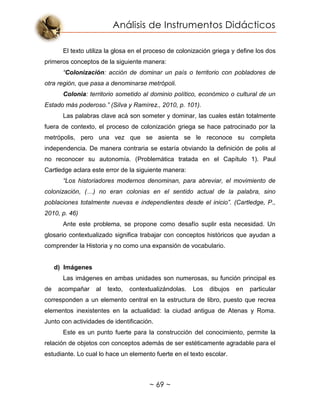 Análisis de Instrumentos Didácticos
~ 69 ~
El texto utiliza la glosa en el proceso de colonización griega y define los dos
primeros conceptos de la siguiente manera:
“Colonización: acción de dominar un país o territorio con pobladores de
otra región, que pasa a denominarse metrópoli.
Colonia: territorio sometido al dominio político, económico o cultural de un
Estado más poderoso.” (Silva y Ramírez., 2010, p. 101).
Las palabras clave acá son someter y dominar, las cuales están totalmente
fuera de contexto, el proceso de colonización griega se hace patrocinado por la
metrópolis, pero una vez que se asienta se le reconoce su completa
independencia. De manera contraria se estaría obviando la definición de polis al
no reconocer su autonomía. (Problemática tratada en el Capítulo 1). Paul
Cartledge aclara este error de la siguiente manera:
“Los historiadores modernos denominan, para abreviar, el movimiento de
colonización, (…) no eran colonias en el sentido actual de la palabra, sino
poblaciones totalmente nuevas e independientes desde el inicio”. (Cartledge, P.,
2010, p. 46)
Ante este problema, se propone como desafío suplir esta necesidad. Un
glosario contextualizado significa trabajar con conceptos históricos que ayudan a
comprender la Historia y no como una expansión de vocabulario.
d) Imágenes
Las imágenes en ambas unidades son numerosas, su función principal es
de acompañar al texto, contextualizándolas. Los dibujos en particular
corresponden a un elemento central en la estructura de libro, puesto que recrea
elementos inexistentes en la actualidad: la ciudad antigua de Atenas y Roma.
Junto con actividades de identificación.
Este es un punto fuerte para la construcción del conocimiento, permite la
relación de objetos con conceptos además de ser estéticamente agradable para el
estudiante. Lo cual lo hace un elemento fuerte en el texto escolar.
 