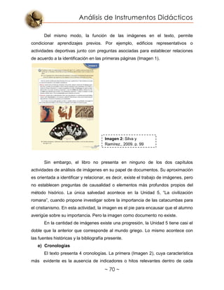 Análisis de Instrumentos Didácticos
~ 70 ~
Del mismo modo, la función de las imágenes en el texto, permite
condicionar aprendizajes previos. Por ejemplo, edificios representativos o
actividades deportivas junto con preguntas asociadas para establecer relaciones
de acuerdo a la identificación en las primeras páginas (Imagen 1).
Sin embargo, el libro no presenta en ninguno de los dos capítulos
actividades de análisis de imágenes en su papel de documentos. Su aproximación
es orientada a identificar y relacionar, es decir, existe el trabajo de imágenes, pero
no establecen preguntas de causalidad o elementos más profundos propios del
método hisórico. La única salvedad acontece en la Unidad 5, “La civilización
romana”, cuando propone investigar sobre la importancia de las catacumbas para
el cristianismo. En esta actividad, la imagen es el pie para encausar que el alumno
averigüe sobre su importancia. Pero la imagen como documento no existe.
En la cantidad de imágenes existe una progresión, la Unidad 5 tiene casi el
doble que la anterior que corresponde al mundo griego. Lo mismo acontece con
las fuentes históricas y la bibliografía presente.
e) Cronologías
El texto presenta 4 cronologías. La primera (Imagen 2), cuya característica
más evidente es la ausencia de indicadores o hitos relevantes dentro de cada
Imagen 2: Silva y
Ramírez., 2009. p. 99
 