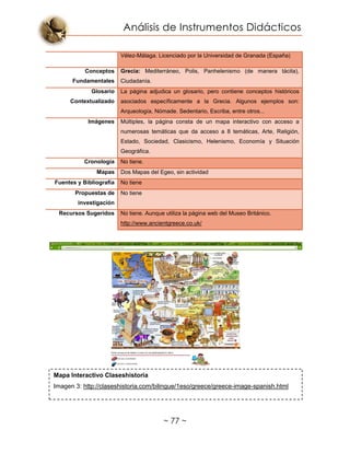 Análisis de Instrumentos Didácticos
~ 77 ~
Vélez-Málaga. Licenciado por la Universidad de Granada (España)
Conceptos
Fundamentales
Grecia: Mediterráneo, Polis, Panhelenismo (de manera tácita),
Ciudadanía.
Glosario
Contextualizado
La página adjudica un glosario, pero contiene conceptos históricos
asociados específicamente a la Grecia. Algunos ejemplos son:
Arqueología, Nómade. Sedentario, Escriba, entre otros...
Imágenes Múltiples, la página consta de un mapa interactivo con acceso a
numerosas temáticas que da acceso a 8 temáticas, Arte, Religión,
Estado, Sociedad, Clasicismo, Helenismo, Economía y Situación
Geográfica.
Cronología No tiene.
Mapas Dos Mapas del Egeo, sin actividad
Fuentes y Bibliografía No tiene
Propuestas de
investigación
No tiene
Recursos Sugeridos No tiene. Aunque utiliza la página web del Museo Británico.
http://www.ancientgreece.co.uk/
Mapa Interactivo Claseshistoria
Imagen 3: http://claseshistoria.com/bilingue/1eso/greece/greece-image-spanish.html
 