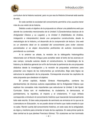 Introducción
~ 4 ~
currículum de la historia nacional, pero no por eso la Historia Universal está exenta
de esto.
En este sentido la sociedad del conocimiento permitiría a los usuarios tener
más de una visión de la historia.
Debido a esto el objetivo de la propuesta es ofrecer una plataforma web que
aborde los contenidos mencionados de la Unidad 3 (Características básicas de la
Antigüedad Clásica y su Legado) y la Unidad 5 (Habilidades de Análisis,
Indagación e interpretación) desde una perspectiva constructivista, desde la
metodología de la historia y el desarrollo de la comprensión de lectura. Una web
es un elemento ideal en la sociedad del conocimiento para evitar visiones
parcializadas si se alojan documentos pertinentes de autores reconocidos,
permitiendo su contraste.
A lo anterior se añade, la revisión de la bibliografía historiográfica
relacionada con el Mundo Antiguo para acreditar estar al tanto de los avances en
ese campo; consulta autores desde el constructivismo, la metodología de la
historia y la didáctica general con el fin de formular la pertinencia de una propuesta
didáctica desde la investigación y la revisión de propuestas anteriores para
presentar una mejora de los instrumentos ya construidos. Bajo esta lógica se
estructura la capitulación de la propuesta. Corresponde enunciar los capítulos de
esta propuesta que obedecen al objetivo:
El primer capítulo, titulado Síntesis Historiográfica, contiene los
planteamientos de diversos autores especialistas del la Antigüedad Clásica que
explican los conceptos más importantes que estructuran la Unidad 3 del Ajuste
Curricular. Estos son: el mediterráneo, la ciudadanía, la democracia, el
panhelenismo, la república, el imperio y el cristianismo. Y cuyo énfasis
corresponde a introducir el conocimiento histórico que trasciende transversalmente
todo este escrito. Si bien esta propuesta de seminario se enmarca en lo que es la
Licenciatura en Educación, no se puede obviar el hecho que nadie enseña lo que
no sabe. Rendir cuenta del conocimiento histórico, en este caso de la antigüedad,
es digno y meritorio para cimentar el resto de los capítulos. En esta primer parte la
idea central es la que plantea Francisco Gómez: "En ocasiones se han iluminado
 