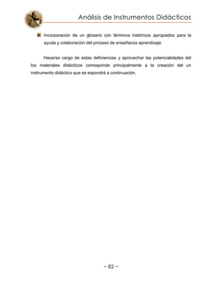 Análisis de Instrumentos Didácticos
~ 82 ~
Incorporación de un glosario con términos históricos apropiados para la
ayuda y colaboración del proceso de enseñanza aprendizaje.
Hacerse cargo de estas deficiencias y aprovechar las potencialidades del
los materiales didácticos corresponde principalmente a la creación del un
instrumento didáctico que se expondrá a continuación.
 