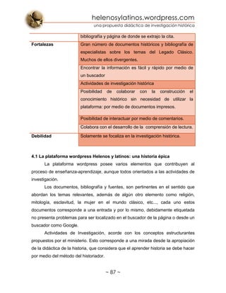 helenosylatinos.wordpress.com
una propuesta didáctica de investigación histórica
~ 87 ~
bibliografía y página de donde se extrajo la cita.
Fortalezas Gran número de documentos históricos y bibliografía de
especialistas sobre los temas del Legado Clásico.
Muchos de ellos divergentes.
Encontrar la información es fácil y rápido por medio de
un buscador
Actividades de investigación histórica
Posibilidad de colaborar con la construcción el
conocimiento histórico sin necesidad de utilizar la
plataforma: por medio de documentos impresos.
Posibilidad de interactuar por medio de comentarios.
Colabora con el desarrollo de la comprensión de lectura.
Debilidad Solamente se focaliza en la investigación histórica.
4.1 La plataforma wordpress Helenos y latinos: una historia épica
La plataforma wordpress posee varios elementos que contribuyen al
proceso de enseñanza-aprendizaje, aunque todos orientados a las actividades de
investigación.
Los documentos, bibliografía y fuentes, son pertinentes en el sentido que
abordan los temas relevantes, además de algún otro elemento como religión,
mitología, esclavitud, la mujer en el mundo clásico, etc..., cada uno estos
documentos corresponde a una entrada y por lo mismo, debidamente etiquetada
no presenta problemas para ser localizado en el buscador de la página o desde un
buscador como Google.
Actividades de Investigación, acorde con los conceptos estructurantes
propuestos por el ministerio. Esto corresponde a una mirada desde la apropiación
de la didáctica de la historia, que considera que el aprender historia se debe hacer
por medio del método del historiador.
 
