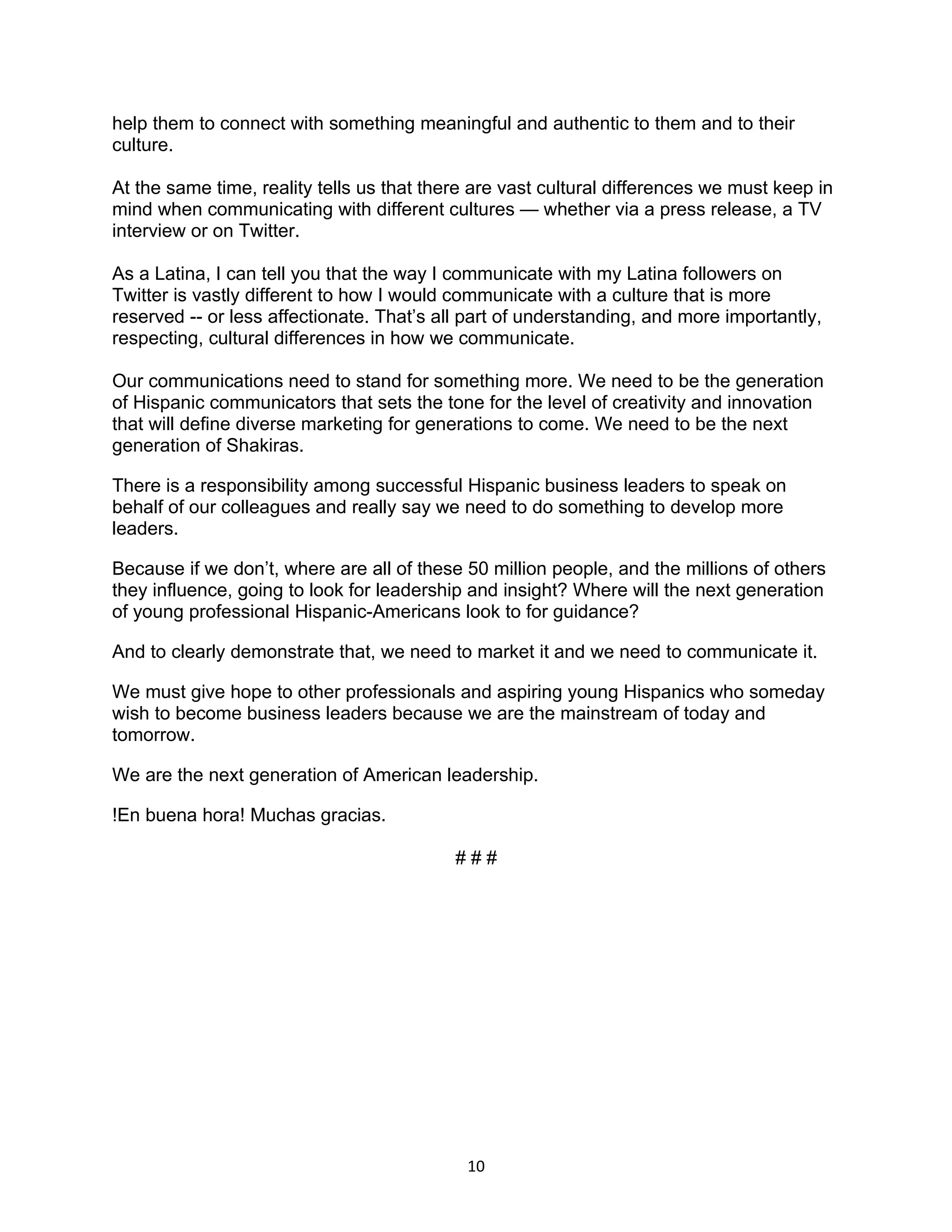 help them to connect with something meaningful and authentic to them and to their
culture.

At the same time, reality tells us that there are vast cultural differences we must keep in
mind when communicating with different cultures — whether via a press release, a TV
interview or on Twitter.

As a Latina, I can tell you that the way I communicate with my Latina followers on
Twitter is vastly different to how I would communicate with a culture that is more
reserved -- or less affectionate. That’s all part of understanding, and more importantly,
respecting, cultural differences in how we communicate.

Our communications need to stand for something more. We need to be the generation
of Hispanic communicators that sets the tone for the level of creativity and innovation
that will define diverse marketing for generations to come. We need to be the next
generation of Shakiras.

There is a responsibility among successful Hispanic business leaders to speak on
behalf of our colleagues and really say we need to do something to develop more
leaders.

Because if we don’t, where are all of these 50 million people, and the millions of others
they influence, going to look for leadership and insight? Where will the next generation
of young professional Hispanic-Americans look to for guidance?

And to clearly demonstrate that, we need to market it and we need to communicate it.

We must give hope to other professionals and aspiring young Hispanics who someday
wish to become business leaders because we are the mainstream of today and
tomorrow.

We are the next generation of American leadership.

!En buena hora! Muchas gracias.

                                           ###




                                            10
 
