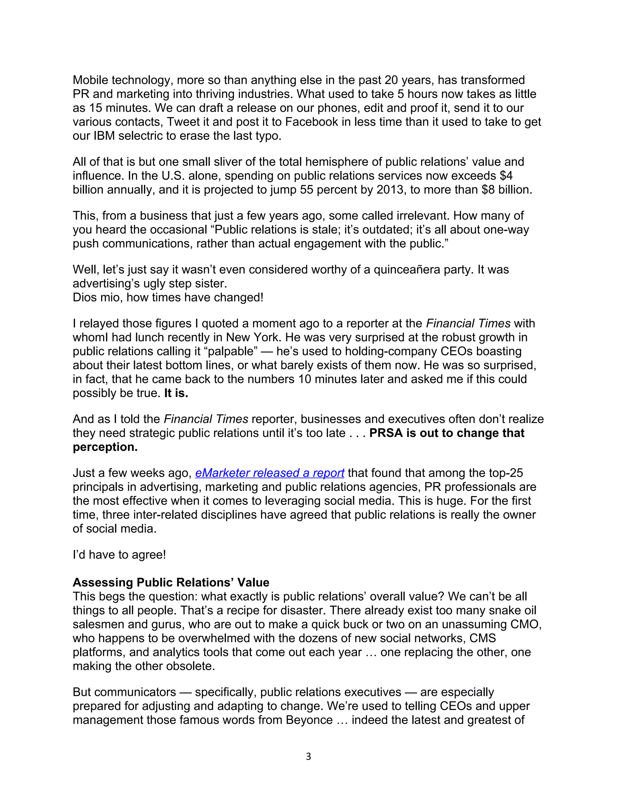 Mobile technology, more so than anything else in the past 20 years, has transformed
PR and marketing into thriving industries. What used to take 5 hours now takes as little
as 15 minutes. We can draft a release on our phones, edit and proof it, send it to our
various contacts, Tweet it and post it to Facebook in less time than it used to take to get
our IBM selectric to erase the last typo.

All of that is but one small sliver of the total hemisphere of public relations’ value and
influence. In the U.S. alone, spending on public relations services now exceeds $4
billion annually, and it is projected to jump 55 percent by 2013, to more than $8 billion.

This, from a business that just a few years ago, some called irrelevant. How many of
you heard the occasional “Public relations is stale; it’s outdated; it’s all about one-way
push communications, rather than actual engagement with the public.”

Well, let’s just say it wasn’t even considered worthy of a quinceañera party. It was
advertising’s ugly step sister.
Dios mio, how times have changed!

I relayed those figures I quoted a moment ago to a reporter at the Financial Times with
whomI had lunch recently in New York. He was very surprised at the robust growth in
public relations calling it “palpable” — he’s used to holding-company CEOs boasting
about their latest bottom lines, or what barely exists of them now. He was so surprised,
in fact, that he came back to the numbers 10 minutes later and asked me if this could
possibly be true. It is.

And as I told the Financial Times reporter, businesses and executives often don’t realize
they need strategic public relations until it’s too late . . . PRSA is out to change that
perception.

Just a few weeks ago, eMarketer released a report that found that among the top-25
principals in advertising, marketing and public relations agencies, PR professionals are
the most effective when it comes to leveraging social media. This is huge. For the first
time, three inter-related disciplines have agreed that public relations is really the owner
of social media.

I’d have to agree!

Assessing Public Relations’ Value
This begs the question: what exactly is public relations’ overall value? We can’t be all
things to all people. That’s a recipe for disaster. There already exist too many snake oil
salesmen and gurus, who are out to make a quick buck or two on an unassuming CMO,
who happens to be overwhelmed with the dozens of new social networks, CMS
platforms, and analytics tools that come out each year … one replacing the other, one
making the other obsolete.

But communicators — specifically, public relations executives — are especially
prepared for adjusting and adapting to change. We’re used to telling CEOs and upper
management those famous words from Beyonce … indeed the latest and greatest of

                                             3
 