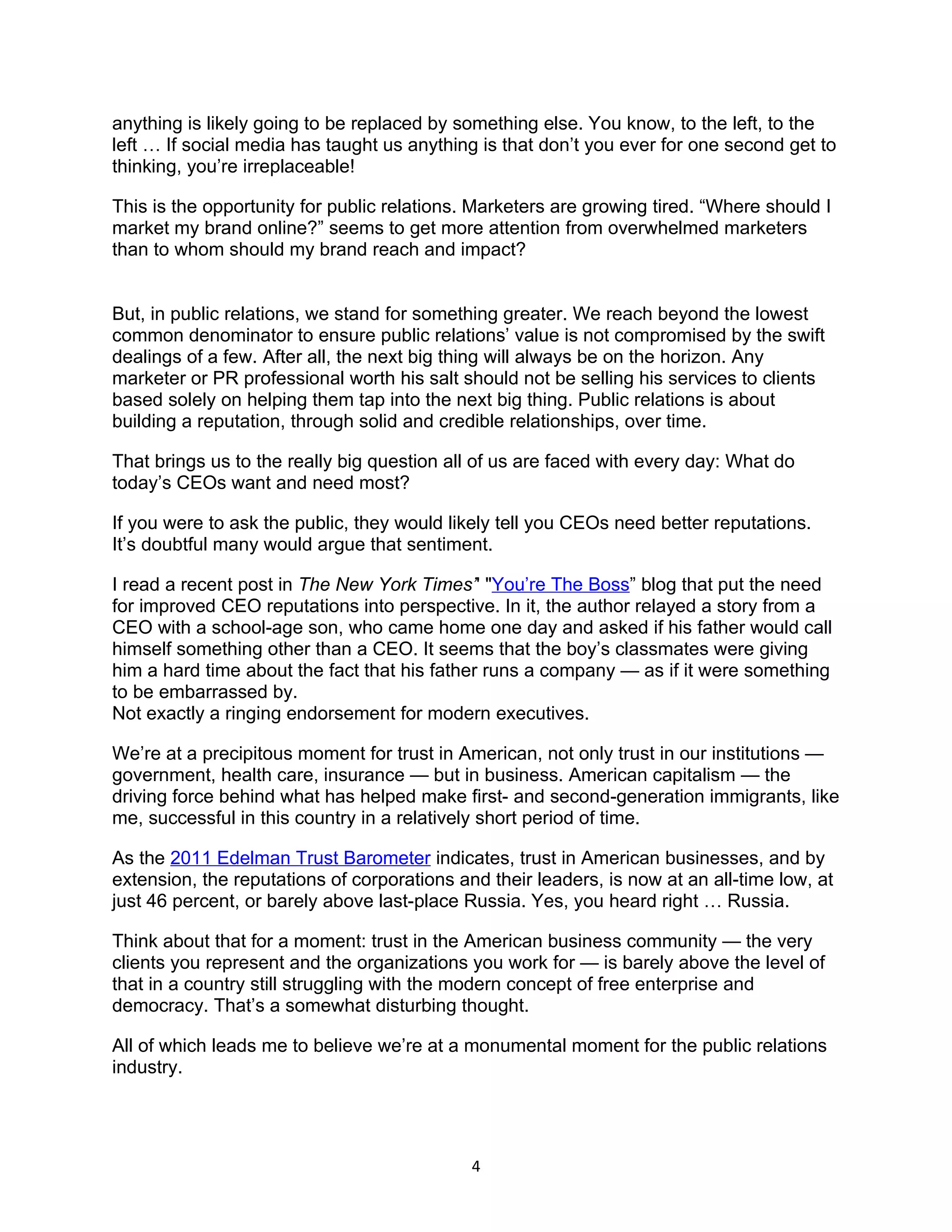 anything is likely going to be replaced by something else. You know, to the left, to the
left … If social media has taught us anything is that don’t you ever for one second get to
thinking, you’re irreplaceable!

This is the opportunity for public relations. Marketers are growing tired. “Where should I
market my brand online?” seems to get more attention from overwhelmed marketers
than to whom should my brand reach and impact?


But, in public relations, we stand for something greater. We reach beyond the lowest
common denominator to ensure public relations’ value is not compromised by the swift
dealings of a few. After all, the next big thing will always be on the horizon. Any
marketer or PR professional worth his salt should not be selling his services to clients
based solely on helping them tap into the next big thing. Public relations is about
building a reputation, through solid and credible relationships, over time.

That brings us to the really big question all of us are faced with every day: What do
today’s CEOs want and need most?

If you were to ask the public, they would likely tell you CEOs need better reputations.
It’s doubtful many would argue that sentiment.

I read a recent post in The New York Times’' "You’re The Boss” blog that put the need
for improved CEO reputations into perspective. In it, the author relayed a story from a
CEO with a school-age son, who came home one day and asked if his father would call
himself something other than a CEO. It seems that the boy’s classmates were giving
him a hard time about the fact that his father runs a company — as if it were something
to be embarrassed by.
Not exactly a ringing endorsement for modern executives.

We’re at a precipitous moment for trust in American, not only trust in our institutions —
government, health care, insurance — but in business. American capitalism — the
driving force behind what has helped make first- and second-generation immigrants, like
me, successful in this country in a relatively short period of time.

As the 2011 Edelman Trust Barometer indicates, trust in American businesses, and by
extension, the reputations of corporations and their leaders, is now at an all-time low, at
just 46 percent, or barely above last-place Russia. Yes, you heard right … Russia.

Think about that for a moment: trust in the American business community — the very
clients you represent and the organizations you work for — is barely above the level of
that in a country still struggling with the modern concept of free enterprise and
democracy. That’s a somewhat disturbing thought.

All of which leads me to believe we’re at a monumental moment for the public relations
industry.




                                             4
 