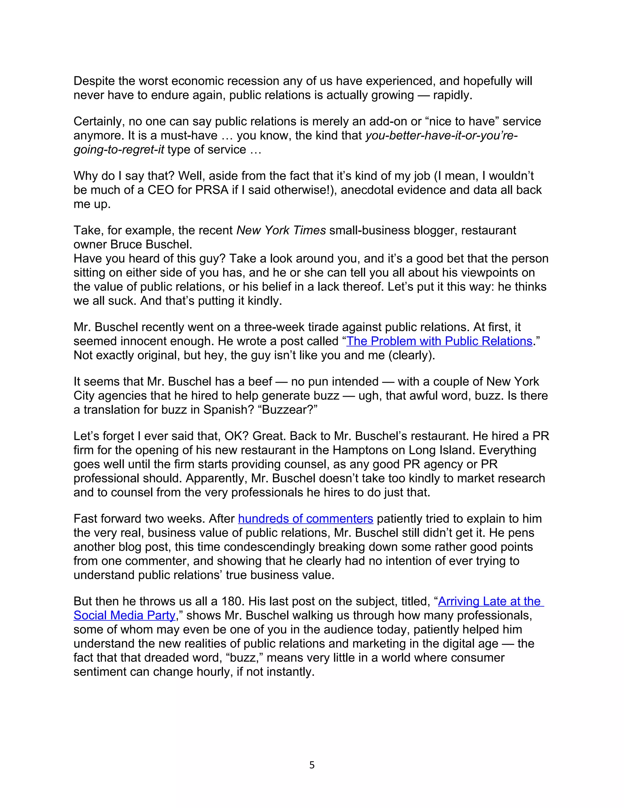 Despite the worst economic recession any of us have experienced, and hopefully will
never have to endure again, public relations is actually growing — rapidly.

Certainly, no one can say public relations is merely an add-on or “nice to have” service
anymore. It is a must-have … you know, the kind that you-better-have-it-or-you’re-
going-to-regret-it type of service …

Why do I say that? Well, aside from the fact that it’s kind of my job (I mean, I wouldn’t
be much of a CEO for PRSA if I said otherwise!), anecdotal evidence and data all back
me up.

Take, for example, the recent New York Times small-business blogger, restaurant
owner Bruce Buschel.
Have you heard of this guy? Take a look around you, and it’s a good bet that the person
sitting on either side of you has, and he or she can tell you all about his viewpoints on
the value of public relations, or his belief in a lack thereof. Let’s put it this way: he thinks
we all suck. And that’s putting it kindly.

Mr. Buschel recently went on a three-week tirade against public relations. At first, it
seemed innocent enough. He wrote a post called “The Problem with Public Relations.”
Not exactly original, but hey, the guy isn’t like you and me (clearly).

It seems that Mr. Buschel has a beef — no pun intended — with a couple of New York
City agencies that he hired to help generate buzz — ugh, that awful word, buzz. Is there
a translation for buzz in Spanish? “Buzzear?”

Let’s forget I ever said that, OK? Great. Back to Mr. Buschel’s restaurant. He hired a PR
firm for the opening of his new restaurant in the Hamptons on Long Island. Everything
goes well until the firm starts providing counsel, as any good PR agency or PR
professional should. Apparently, Mr. Buschel doesn’t take too kindly to market research
and to counsel from the very professionals he hires to do just that.

Fast forward two weeks. After hundreds of commenters patiently tried to explain to him
the very real, business value of public relations, Mr. Buschel still didn’t get it. He pens
another blog post, this time condescendingly breaking down some rather good points
from one commenter, and showing that he clearly had no intention of ever trying to
understand public relations’ true business value.

But then he throws us all a 180. His last post on the subject, titled, “Arriving Late at the
Social Media Party,” shows Mr. Buschel walking us through how many professionals,
some of whom may even be one of you in the audience today, patiently helped him
understand the new realities of public relations and marketing in the digital age — the
fact that that dreaded word, “buzz,” means very little in a world where consumer
sentiment can change hourly, if not instantly.




                                               5
 