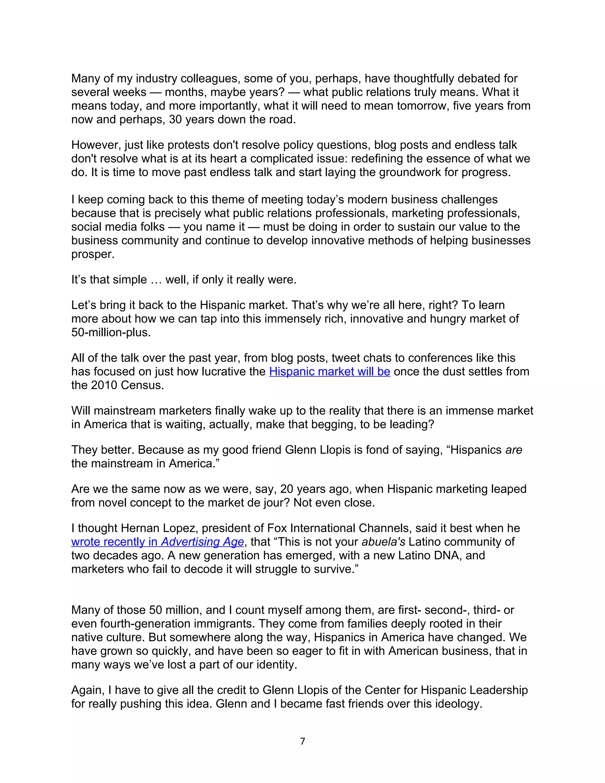 Many of my industry colleagues, some of you, perhaps, have thoughtfully debated for
several weeks — months, maybe years? — what public relations truly means. What it
means today, and more importantly, what it will need to mean tomorrow, five years from
now and perhaps, 30 years down the road.

However, just like protests don't resolve policy questions, blog posts and endless talk
don't resolve what is at its heart a complicated issue: redefining the essence of what we
do. It is time to move past endless talk and start laying the groundwork for progress.

I keep coming back to this theme of meeting today’s modern business challenges
because that is precisely what public relations professionals, marketing professionals,
social media folks — you name it — must be doing in order to sustain our value to the
business community and continue to develop innovative methods of helping businesses
prosper.

It’s that simple … well, if only it really were.

Let’s bring it back to the Hispanic market. That’s why we’re all here, right? To learn
more about how we can tap into this immensely rich, innovative and hungry market of
50-million-plus.

All of the talk over the past year, from blog posts, tweet chats to conferences like this
has focused on just how lucrative the Hispanic market will be once the dust settles from
the 2010 Census.

Will mainstream marketers finally wake up to the reality that there is an immense market
in America that is waiting, actually, make that begging, to be leading?

They better. Because as my good friend Glenn Llopis is fond of saying, “Hispanics are
the mainstream in America.”

Are we the same now as we were, say, 20 years ago, when Hispanic marketing leaped
from novel concept to the market de jour? Not even close.

I thought Hernan Lopez, president of Fox International Channels, said it best when he
wrote recently in Advertising Age, that “This is not your abuela's Latino community of
two decades ago. A new generation has emerged, with a new Latino DNA, and
marketers who fail to decode it will struggle to survive.”


Many of those 50 million, and I count myself among them, are first- second-, third- or
even fourth-generation immigrants. They come from families deeply rooted in their
native culture. But somewhere along the way, Hispanics in America have changed. We
have grown so quickly, and have been so eager to fit in with American business, that in
many ways we’ve lost a part of our identity.

Again, I have to give all the credit to Glenn Llopis of the Center for Hispanic Leadership
for really pushing this idea. Glenn and I became fast friends over this ideology.


                                                   7
 