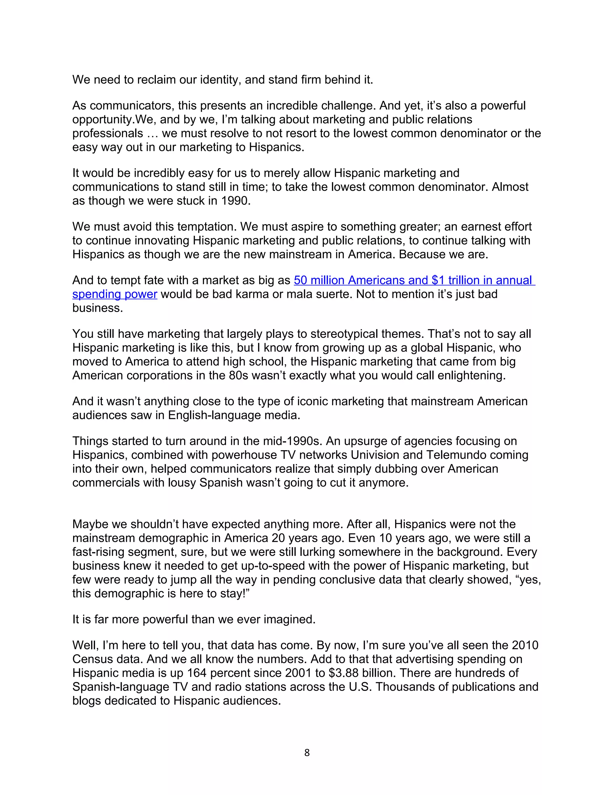 We need to reclaim our identity, and stand firm behind it.

As communicators, this presents an incredible challenge. And yet, it’s also a powerful
opportunity.We, and by we, I’m talking about marketing and public relations
professionals … we must resolve to not resort to the lowest common denominator or the
easy way out in our marketing to Hispanics.

It would be incredibly easy for us to merely allow Hispanic marketing and
communications to stand still in time; to take the lowest common denominator. Almost
as though we were stuck in 1990.

We must avoid this temptation. We must aspire to something greater; an earnest effort
to continue innovating Hispanic marketing and public relations, to continue talking with
Hispanics as though we are the new mainstream in America. Because we are.

And to tempt fate with a market as big as 50 million Americans and $1 trillion in annual
spending power would be bad karma or mala suerte. Not to mention it’s just bad
business.

You still have marketing that largely plays to stereotypical themes. That’s not to say all
Hispanic marketing is like this, but I know from growing up as a global Hispanic, who
moved to America to attend high school, the Hispanic marketing that came from big
American corporations in the 80s wasn’t exactly what you would call enlightening.

And it wasn’t anything close to the type of iconic marketing that mainstream American
audiences saw in English-language media.

Things started to turn around in the mid-1990s. An upsurge of agencies focusing on
Hispanics, combined with powerhouse TV networks Univision and Telemundo coming
into their own, helped communicators realize that simply dubbing over American
commercials with lousy Spanish wasn’t going to cut it anymore.


Maybe we shouldn’t have expected anything more. After all, Hispanics were not the
mainstream demographic in America 20 years ago. Even 10 years ago, we were still a
fast-rising segment, sure, but we were still lurking somewhere in the background. Every
business knew it needed to get up-to-speed with the power of Hispanic marketing, but
few were ready to jump all the way in pending conclusive data that clearly showed, “yes,
this demographic is here to stay!”

It is far more powerful than we ever imagined.

Well, I’m here to tell you, that data has come. By now, I’m sure you’ve all seen the 2010
Census data. And we all know the numbers. Add to that that advertising spending on
Hispanic media is up 164 percent since 2001 to $3.88 billion. There are hundreds of
Spanish-language TV and radio stations across the U.S. Thousands of publications and
blogs dedicated to Hispanic audiences.



                                             8
 
