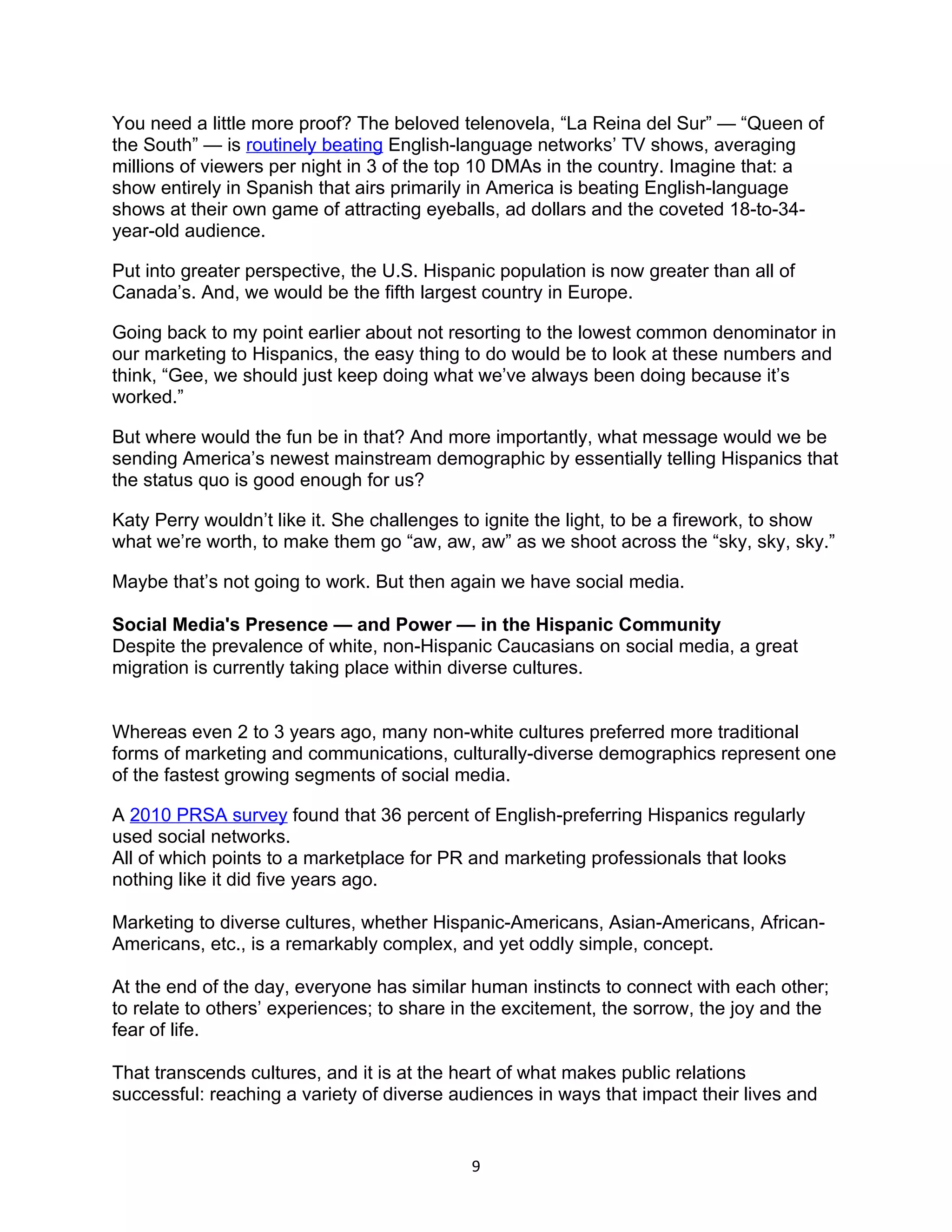 You need a little more proof? The beloved telenovela, “La Reina del Sur” — “Queen of
the South” — is routinely beating English-language networks’ TV shows, averaging
millions of viewers per night in 3 of the top 10 DMAs in the country. Imagine that: a
show entirely in Spanish that airs primarily in America is beating English-language
shows at their own game of attracting eyeballs, ad dollars and the coveted 18-to-34-
year-old audience.

Put into greater perspective, the U.S. Hispanic population is now greater than all of
Canada’s. And, we would be the fifth largest country in Europe.

Going back to my point earlier about not resorting to the lowest common denominator in
our marketing to Hispanics, the easy thing to do would be to look at these numbers and
think, “Gee, we should just keep doing what we’ve always been doing because it’s
worked.”

But where would the fun be in that? And more importantly, what message would we be
sending America’s newest mainstream demographic by essentially telling Hispanics that
the status quo is good enough for us?

Katy Perry wouldn’t like it. She challenges to ignite the light, to be a firework, to show
what we’re worth, to make them go “aw, aw, aw” as we shoot across the “sky, sky, sky.”

Maybe that’s not going to work. But then again we have social media.

Social Media's Presence — and Power — in the Hispanic Community
Despite the prevalence of white, non-Hispanic Caucasians on social media, a great
migration is currently taking place within diverse cultures.


Whereas even 2 to 3 years ago, many non-white cultures preferred more traditional
forms of marketing and communications, culturally-diverse demographics represent one
of the fastest growing segments of social media.

A 2010 PRSA survey found that 36 percent of English-preferring Hispanics regularly
used social networks.
All of which points to a marketplace for PR and marketing professionals that looks
nothing like it did five years ago.

Marketing to diverse cultures, whether Hispanic-Americans, Asian-Americans, African-
Americans, etc., is a remarkably complex, and yet oddly simple, concept.

At the end of the day, everyone has similar human instincts to connect with each other;
to relate to others’ experiences; to share in the excitement, the sorrow, the joy and the
fear of life.

That transcends cultures, and it is at the heart of what makes public relations
successful: reaching a variety of diverse audiences in ways that impact their lives and


                                            9
 