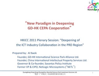 “New	
  Paradigm	
  in	
  Deepening	
  	
  
                           GD-­‐HK	
  CEPA	
  Coopera7on”	
  

                HKICC	
  2011	
  Plenary	
  Session:	
  “Deepening	
  of	
  	
  
             the	
  ICT	
  Industry	
  CollaboraLon	
  in	
  the	
  PRD	
  Region”	
  	
  
                                                                         	
  
	
     	
  Prepared	
  by:	
  	
  Al	
  Kwok	
  
       	
  	
  	
  	
   	
  Founder,	
  GD-­‐HK	
  InternaLonal	
  Science	
  Park	
  Alliance	
  Ltd.	
  
       	
  	
  	
  	
   	
  Founder,	
  China	
  InternaLonal	
  Intellectual	
  Property	
  Services	
  Ltd.	
  
       	
  	
  	
  	
  	
   	
  Governor	
  &	
  Co-­‐founder,	
  Savantas	
  Policy	
  InsLtute	
  
       	
  	
  	
  	
  	
   	
  Former	
  VP	
  &	
  CIPO,	
  NetLogic	
  Microsystems	
  (“NETL”)	
  
                      Guangdong-­‐Hong	
  Kong	
  (Guangzhou	
  Nansha)	
  Science	
  Park	
  Investment	
  Services	
  Ltd.	
     1	
  
                                        粤港（广州南沙）科技园投资服务有限公司	
  
 