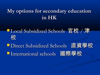 1
My options for secondary educationMy options for secondary education
in HKin HK
 Local Subsidized SchoolsLocal Subsidized Schools 官校官校 // 津津
校校
 Direct Subsidized SchoolsDirect Subsidized Schools 直資學校直資學校
 International schoolsInternational schools 國際學校國際學校
 