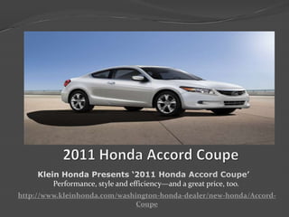    2011 Honda Accord Coupe Klein Honda Presents ‘2011 Honda Accord Coupe’  Performance, style and efficiency—and a great price, too. http://www.kleinhonda.com/washington-honda-dealer/new-honda/Accord-Coupe 