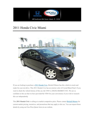2011 Honda Civic Miami




If you are looking to purchase a 2011 Honda Civic, Brickell Motors has this vehicle in stock and
ready for your test drive. This 2011 Honda Civic has an exterior color of Crystal Black Pearl. If you
want to check the vehicle history of this car, the VIN# is 2HGFG1B64BH511921. We are so
confident in this car that we have provided the VIN# for your convenience if you wish to research
this car independently

This 2011 Honda Civic is selling at a market competitive price. Please contact Brickell Motors for
current market pricing, incentives, and promotions that may apply to this car. You can request those
details by using our Free Price Quote form on our website.
 