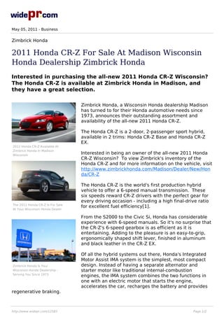 May 05, 2011 - Business


Zimbrick Honda

2011 Honda CR-Z For Sale At Madison Wisconsin
Honda Dealership Zimbrick Honda
Interested in purchasing the all-new 2011 Honda CR-Z Wisconsin?
The Honda CR-Z is available at Zimbrick Honda in Madison, and
they have a great selection.

                                  Zimbrick Honda, a Wisconsin Honda dealership Madison
                                  has turned to for their Honda automotive needs since
                                  1973, announces their outstanding assortment and
                                  availability of the all-new 2011 Honda CR-Z.

                                  The Honda CR-Z is a 2-door, 2-passenger sport hybrid,
                                  available in 2 trims: Honda CR-Z Base and Honda CR-Z
                                  EX.
2011 Honda CR-Z Available At
Zimbrick Honda In Madison
Wisconsin
                                  Interested in being an owner of the all-new 2011 Honda
                                  CR-Z Wisconsin? To view Zimbrick's inventory of the
                                  Honda CR-Z and for more information on the vehicle, visit
                                  http://www.zimbrickhonda.com/Madison/Dealer/New/Hon
                                  da/CR-Z

                                  The Honda CR-Z is the world's first production hybrid
                                  vehicle to offer a 6-speed manual transmission. These
                                  six speeds reward CR-Z drivers with the perfect gear for
                                  every driving occasion - including a high final-drive ratio
The 2011 Honda CR-Z Is For Sale
                                  for excellent fuel efficiency[1].
At Your Wisconsin Honda Dealer

                                  From the S2000 to the Civic Si, Honda has considerable
                                  experience with 6-speed manuals. So it's no surprise that
                                  the CR-Z's 6-speed gearbox is as efficient as it is
                                  entertaining. Adding to the pleasure is an easy-to-grip,
                                  ergonomically shaped shift lever, finished in aluminum
                                  and black leather in the CR-Z EX.

                                  Of all the hybrid systems out there, Honda's Integrated
                                  Motor Assist IMA system is the simplest, most compact
Zimbrick Honda Is Your            design. Instead of having a separate alternator and
Wisconsin Honda Dealership -      starter motor like traditional internal-combustion
Serving You Since 1973
                                  engines, the IMA system combines the two functions in
                                  one with an electric motor that starts the engine,
                                  accelerates the car, recharges the battery and provides
regenerative braking.



http://www.widepr.com/12583                                                          Page 1/2
 