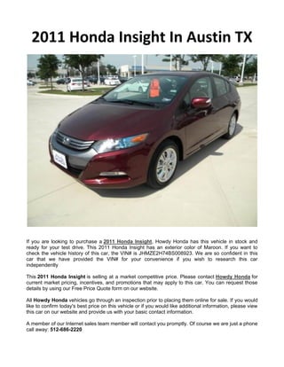2011 Honda Insight In Austin TX




If you are looking to purchase a 2011 Honda Insight, Howdy Honda has this vehicle in stock and
ready for your test drive. This 2011 Honda Insight has an exterior color of Maroon. If you want to
check the vehicle history of this car, the VIN# is JHMZE2H74BS008923. We are so confident in this
car that we have provided the VIN# for your convenience if you wish to research this car
independently

This 2011 Honda Insight is selling at a market competitive price. Please contact Howdy Honda for
current market pricing, incentives, and promotions that may apply to this car. You can request those
details by using our Free Price Quote form on our website.

All Howdy Honda vehicles go through an inspection prior to placing them online for sale. If you would
like to confirm today's best price on this vehicle or if you would like additional information, please view
this car on our website and provide us with your basic contact information.

A member of our Internet sales team member will contact you promptly. Of course we are just a phone
call away: 512-686-2220
 