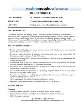 HR JOB PROFILE
POSITION TITLE:                  HR Consultant (Part-Time 2 -3 days per week)

REPORTS TO:                      President, Maximum People Performance Inc.

LOCATION:                        Working from a home office and/or remote locations


POSITION SUMMARY:

This position has a dual role whereby the HR Consultant will be responsible for the growth and
development of the company’s HR Essentials service as well as providing pro-active human resources
support to both new and existing clients. It will require an individual with a proven track record
in business development capabilities as well as possessing a strong background as an HR professional
with experience handling a variety of workplace issues across diverse industries.

POSITION RESPONSIBILITIES:

• Provide professional and prompt human resources support both virtually and on-site for existing
    and new HR Essentials clients
•   Pro-actively seek out business development opportunities and assist in the growth of the HR
    Essentials service for Maximum People Performance
•   Attend client meetings with President and/or Director of Client Services or independently, and
    prepare sales proposals
•   Continuously work as part of a high-performing team with a view to enhancing our policies,
    programs, templates, tools and service offerings to our clients
•   Take a lead role in consulting on various HR projects for clients of all sizes and industries and
    provide project support when required
•   Assist with the design and facilitation of HR training programs (either on-site or using virtual
    tools) on a variety of HR related topics
•   Research current trends and leading edge approaches in human resources including changes in
    legislation and employment practices
•   Actively participate in regular team meetings and strategy sessions
•   Participate in other special projects and/or assignments as may be required.

QUALIFICATIONS:

Education
• University Degree in Human Resources or Business related field is required
• Post secondary diploma in Human Resources or Business related field is an asset
• CHRP designation preferred
                                    [t] 905.770.5143 [f] 905.709.3815
                    [e]michelle@maxpeopleperform.com [w] www.maxpeopleperform.com
 
