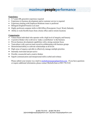 Experience:
• 4-7 years HR generalist experience required
• Experience in business development and/or customer service is required
• Experience dealing with Employee Relations issues is preferred
• Bilingual (English/French) is an asset
• Highly proficient computer skills in MS Office (Powerpoint, Excel, Word, Outlook).
• Ability to work flexible hours from a home office and/or remote locations

Competencies
• Values-based individual who operates with a high level of integrity and honesty
• A positive thinker who is driven to ‘make a contribution’ to the business
• Proven business development capabilities with a strong customer focus
• Team-player with a proven track record in collaborating with business groups
• Demonstrated ability to cultivate relationships at all levels
• High sense of urgency and able to effectively manage multiple priorities
• Internally motivated and pro-active
• Flexible, resourceful and a creative thinker
• Superb communication and interpersonal skills (verbal and written)
   Please submit your resume via e-mail to michelle@maxpeopleperform.com. If you have questions
   or require additional information, please contact Michelle Katz at 905-770-5143.




                                   [t] 905.770.5143 [f] 905.709.3815
                   [e]michelle@maxpeopleperform.com [w] www.maxpeopleperform.com
 