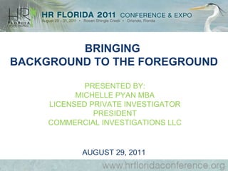 BRINGING
BACKGROUND TO THE FOREGROUND

             PRESENTED BY:
           MICHELLE PYAN MBA
     LICENSED PRIVATE INVESTIGATOR
               PRESIDENT
     COMMERCIAL INVESTIGATIONS LLC


            AUGUST 29, 2011
 