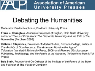 Debating the Humanities Moderator: Fredric Nachbaur, Fordham University Press Frank J. Donoghue , Associate Professor of English, Ohio State University, author of  The Last Professors: The Corporate University and the Fate of the Humanities  (Fordham 2008) Kathleen Fitzpatrick , Professor of Media Studies, Pomona College, author of  The Anxiety of Obsolescence: The American Novel in the Age of Television  (Vanderbilt University Press, 2006) and  Planned Obsolescence: Publishing, Technology, and the Future of the Academy  (forthcoming from NYU Press)  Bob Stein , Founder and Co-Director of the Institute of the Future of the Book and Founder of The Voyager Company 