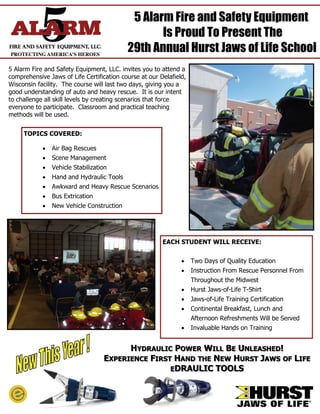 5 Alarm Fire and Safety Equipment
                                                  Is Proud To Present The
                                           29th Annual Hurst Jaws of Life School
5 Alarm Fire and Safety Equipment, LLC. invites you to attend a
comprehensive Jaws of Life Certification course at our Delafield,
Wisconsin facility. The course will last two days, giving you a
good understanding of auto and heavy rescue. It is our intent
to challenge all skill levels by creating scenarios that force
everyone to participate. Classroom and practical teaching
methods will be used.


     TOPICS COVERED:

             Air Bag Rescues
             Scene Management
             Vehicle Stabilization
             Hand and Hydraulic Tools
             Awkward and Heavy Rescue Scenarios
             Bus Extrication
             New Vehicle Construction




                                                        EACH STUDENT WILL RECEIVE:


                                                                Two Days of Quality Education
                                                                Instruction From Rescue Personnel From
                                                                    Throughout the Midwest
                                                                Hurst Jaws-of-Life T-Shirt
                                                                Jaws-of-Life Training Certification
                                                                Continental Breakfast, Lunch and
                                                                    Afternoon Refreshments Will be Served
                                                                Invaluable Hands on Training


                                        HYDRAULIC POWER WILL BE UNLEASHED!
                                  EXPERIENCE FIRST HAND THE NEW HURST JAWS OF LIFE
                                                  EDRAULIC TOOLS
 