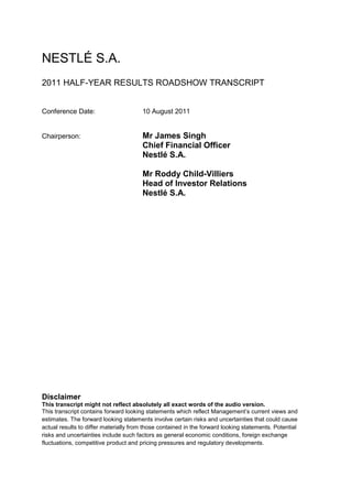 NESTLÉ S.A.
2011 HALF-YEAR RESULTS ROADSHOW TRANSCRIPT


Conference Date:                       10 August 2011


Chairperson:                           Mr James Singh
                                       Chief Financial Officer
                                       Nestlé S.A.

                                       Mr Roddy Child-Villiers
                                       Head of Investor Relations
                                       Nestlé S.A.




Disclaimer
This transcript might not reflect absolutely all exact words of the audio version.
This transcript contains forward looking statements which reflect Management’s current views and
estimates. The forward looking statements involve certain risks and uncertainties that could cause
actual results to differ materially from those contained in the forward looking statements. Potential
risks and uncertainties include such factors as general economic conditions, foreign exchange
fluctuations, competitive product and pricing pressures and regulatory developments.
 