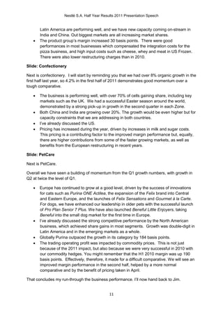 Nestlé S.A. Half Year Results 2011 Presentation Speech


       Latin America are performing well, and we have new capacity coming on-stream in
       India and China. Out biggest markets are all increasing market shares.
      The product group’s margin increased 30 basis points. There were good
       performances in most businesses which compensated the integration costs for the
       pizza business, and high input costs such as cheese, whey and meat in US Frozen.
       There were also lower restructuring charges than in 2010.

Slide: Confectionery

Next is confectionery. I will start by reminding you that we had over 8% organic growth in the
first half last year, so 4.2% in the first half of 2011 demonstrates good momentum over a
tough comparative.

      The business is performing well, with over 70% of cells gaining share, including key
       markets such as the UK. We had a successful Easter season around the world,
       demonstrated by a strong pick-up in growth in the second quarter in each Zone.
      Both China and India are growing over 20%. The growth would be even higher but for
       capacity constraints that we are addressing in both countries.
      I’ve already discussed the US.
      Pricing has increased during the year, driven by increases in milk and sugar costs.
       This pricing is a contributing factor to the improved margin performance but, equally,
       there are higher contributions from some of the faster growing markets, as well as
       benefits from the European restructuring in recent years.

Slide: PetCare

Next is PetCare.

Overall we have seen a building of momentum from the Q1 growth numbers, with growth in
Q2 at twice the level of Q1.

      Europe has continued to grow at a good level, driven by the success of innovations
       for cats such as Purina ONE Actilea, the expansion of the Felix brand into Central
       and Eastern Europe, and the launches of Felix Sensations and Gourmet à la Carte.
       For dogs, we have enhanced our leadership in older pets with the successful launch
       of Pro Plan Senior 7 Plus. We have also launched Beneful Little Enjoyers, taking
       Beneful into the small dog market for the first time in Europe.
      I’ve already discussed the strong competitive performance by the North American
       business, which achieved share gains in most segments. Growth was double-digit in
       Latin America and in the emerging markets as a whole.
      Globally Purina outpaced the growth in its category by 184 basis points.
      The trading operating profit was impacted by commodity prices. This is not just
       because of the 2011 impact, but also because we were very successful in 2010 with
       our commodity hedges. You might remember that the H1 2010 margin was up 190
       basis points. Effectively, therefore, it made for a difficult comparative. We will see an
       improved margin performance in the second half, helped by a more normal
       comparative and by the benefit of pricing taken in April.

That concludes my run-through the business performance. I’ll now hand back to Jim.


                                              11
 