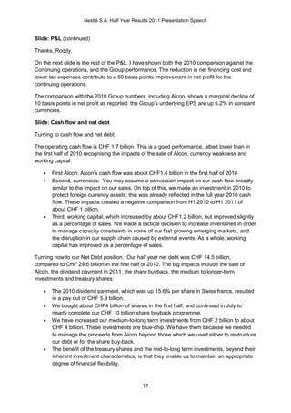 Nestlé S.A. Half Year Results 2011 Presentation Speech


Slide: P&L (continued)

Thanks, Roddy.

On the next slide is the rest of the P&L. I have shown both the 2010 comparison against the
Continuing operations, and the Group performance. The reduction in net financing cost and
lower tax expenses contribute to a 60 basis points improvement in net profit for the
continuing operations.

The comparison with the 2010 Group numbers, including Alcon, shows a marginal decline of
10 basis points in net profit as reported: the Group’s underlying EPS are up 5.2% in constant
currencies.

Slide: Cash flow and net debt

Turning to cash flow and net debt.

The operating cash flow is CHF 1.7 billion. This is a good performance, albeit lower than in
the first half of 2010 recognising the impacts of the sale of Alcon, currency weakness and
working capital:

      First Alcon: Alcon’s cash flow was about CHF1.4 billion in the first half of 2010
      Second, currencies: You may assume a conversion impact on our cash flow broadly
       similar to the impact on our sales. On top of this, we made an investment in 2010 to
       protect foreign currency assets; this was already reflected in the full year 2010 cash
       flow. These impacts created a negative comparison from H1 2010 to H1 2011 of
       about CHF 1 billion.
      Third, working capital, which increased by about CHF1.2 billion, but improved slightly
       as a percentage of sales. We made a tactical decision to increase inventories in order
       to manage capacity constraints in some of our fast growing emerging markets, and
       the disruption in our supply chain caused by external events. As a whole, working
       capital has improved as a percentage of sales.

Turning now to our Net Debt position. Our half year net debt was CHF 14.5 billion,
compared to CHF 29.6 billion in the first half of 2010. The big impacts include the sale of
Alcon, the dividend payment in 2011, the share buyback, the medium to longer-term
investments and treasury shares:

      The 2010 dividend payment, which was up 15.6% per share in Swiss francs, resulted
       in a pay out of CHF 5.9 billion.
      We bought about CHF4 billion of shares in the first half, and continued in July to
       nearly complete our CHF 10 billion share buyback programme.
      We have increased our medium-to-long term investments from CHF 2 billion to about
       CHF 4 billion. These investments are blue-chip. We have them because we needed
       to manage the proceeds from Alcon beyond those which we used either to restructure
       our debt or for the share buy-back.
      The benefit of the treasury shares and the mid-to-long term investments, beyond their
       inherent investment characteristics, is that they enable us to maintain an appropriate
       degree of financial flexibility.



                                              12
 