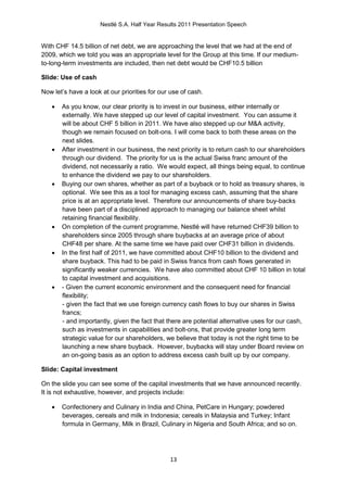 Nestlé S.A. Half Year Results 2011 Presentation Speech


With CHF 14.5 billion of net debt, we are approaching the level that we had at the end of
2009, which we told you was an appropriate level for the Group at this time. If our medium-
to-long-term investments are included, then net debt would be CHF10.5 billion

Slide: Use of cash

Now let’s have a look at our priorities for our use of cash.

      As you know, our clear priority is to invest in our business, either internally or
       externally. We have stepped up our level of capital investment. You can assume it
       will be about CHF 5 billion in 2011. We have also stepped up our M&A activity,
       though we remain focused on bolt-ons. I will come back to both these areas on the
       next slides.
      After investment in our business, the next priority is to return cash to our shareholders
       through our dividend. The priority for us is the actual Swiss franc amount of the
       dividend, not necessarily a ratio. We would expect, all things being equal, to continue
       to enhance the dividend we pay to our shareholders.
      Buying our own shares, whether as part of a buyback or to hold as treasury shares, is
       optional. We see this as a tool for managing excess cash, assuming that the share
       price is at an appropriate level. Therefore our announcements of share buy-backs
       have been part of a disciplined approach to managing our balance sheet whilst
       retaining financial flexibility.
      On completion of the current programme, Nestlé will have returned CHF39 billion to
       shareholders since 2005 through share buybacks at an average price of about
       CHF48 per share. At the same time we have paid over CHF31 billion in dividends.
      In the first half of 2011, we have committed about CHF10 billion to the dividend and
       share buyback. This had to be paid in Swiss francs from cash flows generated in
       significantly weaker currencies. We have also committed about CHF 10 billion in total
       to capital investment and acquisitions.
      - Given the current economic environment and the consequent need for financial
       flexibility;
       - given the fact that we use foreign currency cash flows to buy our shares in Swiss
       francs;
       - and importantly, given the fact that there are potential alternative uses for our cash,
       such as investments in capabilities and bolt-ons, that provide greater long term
       strategic value for our shareholders, we believe that today is not the right time to be
       launching a new share buyback. However, buybacks will stay under Board review on
       an on-going basis as an option to address excess cash built up by our company.

Slide: Capital investment

On the slide you can see some of the capital investments that we have announced recently.
It is not exhaustive, however, and projects include:

      Confectionery and Culinary in India and China, PetCare in Hungary; powdered
       beverages, cereals and milk in Indonesia; cereals in Malaysia and Turkey; Infant
       formula in Germany, Milk in Brazil, Culinary in Nigeria and South Africa; and so on.




                                               13
 