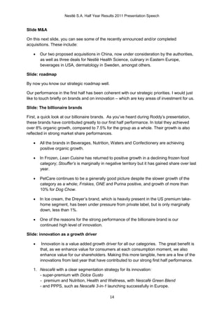 Nestlé S.A. Half Year Results 2011 Presentation Speech


Slide M&A

On this next slide, you can see some of the recently announced and/or completed
acquisitions. These include:

      Our two proposed acquisitions in China, now under consideration by the authorities,
       as well as three deals for Nestlé Health Science, culinary in Eastern Europe,
       beverages in USA, dermatology in Sweden, amongst others.

Slide: roadmap

By now you know our strategic roadmap well.

Our performance in the first half has been coherent with our strategic priorities. I would just
like to touch briefly on brands and on innovation – which are key areas of investment for us.

Slide: The billionaire brands

First, a quick look at our billionaire brands. As you’ve heard during Roddy’s presentation,
these brands have contributed greatly to our first half performance. In total they achieved
over 8% organic growth, compared to 7.5% for the group as a whole. Their growth is also
reflected in strong market share performances.

      All the brands in Beverages, Nutrition, Waters and Confectionery are achieving
       positive organic growth.

      In Frozen, Lean Cuisine has returned to positive growth in a declining frozen food
       category; Stouffer’s is marginally in negative territory but it has gained share over last
       year.

      PetCare continues to be a generally good picture despite the slower growth of the
       category as a whole; Friskies, ONE and Purina positive, and growth of more than
       10% for Dog Chow.

      In Ice cream, the Dreyer’s brand, which is heavily present in the US premium take-
       home segment, has been under pressure from private label, but is only marginally
       down, less than 1%.

      One of the reasons for the strong performance of the billionaire brand is our
       continued high level of innovation.

Slide: innovation as a growth driver

       Innovation is a value added growth driver for all our categories. The great benefit is
       that, as we enhance value for consumers at each consumption moment, we also
       enhance value for our shareholders. Making this more tangible, here are a few of the
       innovations from last year that have contributed to our strong first half performance.

   1. Nescafé with a clear segmentation strategy for its innovation:
      - super-premium with Dolce Gusto
      - premium and Nutrition, Health and Wellness, with Nescafé Green Blend
      - and PPPS, such as Nescafé 3-in-1 launching successfully in Europe.

                                               14
 