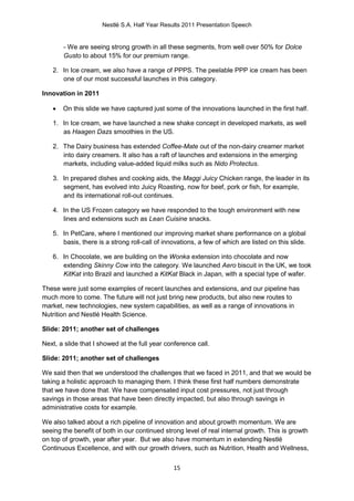 Nestlé S.A. Half Year Results 2011 Presentation Speech


       - We are seeing strong growth in all these segments, from well over 50% for Dolce
       Gusto to about 15% for our premium range.

   2. In Ice cream, we also have a range of PPPS. The peelable PPP ice cream has been
      one of our most successful launches in this category.

Innovation in 2011

      On this slide we have captured just some of the innovations launched in the first half.

   1. In Ice cream, we have launched a new shake concept in developed markets, as well
      as Haagen Dazs smoothies in the US.

   2. The Dairy business has extended Coffee-Mate out of the non-dairy creamer market
      into dairy creamers. It also has a raft of launches and extensions in the emerging
      markets, including value-added liquid milks such as Nido Protectus.

   3. In prepared dishes and cooking aids, the Maggi Juicy Chicken range, the leader in its
      segment, has evolved into Juicy Roasting, now for beef, pork or fish, for example,
      and its international roll-out continues.

   4. In the US Frozen category we have responded to the tough environment with new
      lines and extensions such as Lean Cuisine snacks.

   5. In PetCare, where I mentioned our improving market share performance on a global
      basis, there is a strong roll-call of innovations, a few of which are listed on this slide.

   6. In Chocolate, we are building on the Wonka extension into chocolate and now
      extending Skinny Cow into the category. We launched Aero biscuit in the UK, we took
      KitKat into Brazil and launched a KitKat Black in Japan, with a special type of wafer.

These were just some examples of recent launches and extensions, and our pipeline has
much more to come. The future will not just bring new products, but also new routes to
market, new technologies, new system capabilities, as well as a range of innovations in
Nutrition and Nestlé Health Science.

Slide: 2011; another set of challenges

Next, a slide that I showed at the full year conference call.

Slide: 2011; another set of challenges

We said then that we understood the challenges that we faced in 2011, and that we would be
taking a holistic approach to managing them. I think these first half numbers demonstrate
that we have done that. We have compensated input cost pressures, not just through
savings in those areas that have been directly impacted, but also through savings in
administrative costs for example.

We also talked about a rich pipeline of innovation and about growth momentum. We are
seeing the benefit of both in our continued strong level of real internal growth. This is growth
on top of growth, year after year. But we also have momentum in extending Nestlé
Continuous Excellence, and with our growth drivers, such as Nutrition, Health and Wellness,


                                               15
 