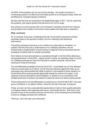 Nestlé S.A. Half Year Results 2011 Presentation Speech


the PPPs, Premiumisation and our out-of home activities. Our growth momentum is
contributing a positive mix effect due to the faster growth of our emerging markets, which are
benefiting from increased capacity investment.

We also said then that we would deliver the Nestlé Model again in 2011. We are confirming
this guidance, with organic growth at the top end of our 5 to 6% range.

We continue to run the business with a mix of long-term inspiration and short-term delivery.
And we believe that in today’s environment, these qualities will really help us outperform.

Slide: conclusion

So, to conclude: It has been a challenging first half, but we need to separate the foreign
exchange impact on the reported numbers, from the underlying solid operational
performance.

The foreign exchange movements on our numbers are a big impact on translation, no
question. But they have only a small impact on our underlying operations. We are
fundamentally a conglomeration of local-currency or regional-currency businesses that are
leveraging our global scale to compete successfully.

And I believe we have demonstrated our operational strength in the first half by delivering a
strong performance in all the KPIs – organic growth is strong, the operating margin is up and
our underlying earnings per share are improved in constant currencies. And we have
continued to invest for the future.

The real differentiating highlight of the first half of 2011, is that Nestlé has not only delivered
where you would expect us to deliver, but we have also delivered against the odds, as our
businesses have demonstrated their ability to perform in the toughest of times: whether it is
Central West Africa achieving double-digit growth despite the unrest in the region; or the
Japanese business disrupted by natural disasters; or whether it is our businesses in the
troubled economies of southern and western Europe that continue to deliver positive growth.

These achievements not only differentiate our performance in the first half of 2011; they also
give us confidence in our ability to deliver, not just for the rest of the year, but beyond.

Finally, as I said, we have unprecedented opportunities to invest in future growth particularly
in emerging markets, both organically with cap-ex, and through bolt-ons. With that in mind,
and with an eye on the uncertain economic environment, we are retaining financial flexibility
to drive our strategic priorities with confidence.

Thank you. Let’s now open up for discussion.




                                                16
 