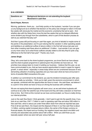 Nestlé S.A. Half Year Results 2011 Presentation Speech


Q & A SESSION

Questions on:          Background decisions on not extending the buyback
                       Movement in cash flow

David Hayes, Nomura:

Morning, gentlemen, thank you. Just firstly quickly on the buyback, I wonder if you can give
us any background as to whether that decision on the policy was changed or taken in the last
few weeks with obviously the market and the economic uncertainty that we've seen. And
whether also with the Swiss franc move the last few weeks that you've delayed effectively
some dividend pay through from the subsidiaries, which is part of that decision process as
well as you watched that play out?

And then I guess still just focusing on cash flow again, you kind of alluded to maybe some of
the points in the presentation, but I'm just noticing that the variation in other operating assets
and liabilities is an additional outflow of about a billion in the first half versus last year and
then other investing cash flows about an additional 1.5 billion. I just wonder if you can give
us any more colour as to what those outflows actually relate to and why they're quite a big
difference to the first half of last year? Thanks very much.

James Singh:

Okay, let's come back to the share buyback programme, you know David we have always
said the share buyback programme is optional given the priorities we have laid out. The
priorities have always been to invest in building our business. I believe that this year, as we
have communicated to you, that we have several opportunities to invest in capex for organic
growth, in areas where - especially in areas today where we are constrained because of very
demanding utilisation of existing capacities and you have seen what we have announced in
terms of possible M&A transactions this year.

In addition our commitment to the dividend, you see the dividend increasing year after year,
those are really our priorities. I think you're right, given the economic environment in which
we operate, combined with the opportunities we have to invest - the cash flows, we believe it
is a point in time where we have to focus on driving the business with confidence.

We are not saying that share buybacks will never occur, as we said share buybacks will
continue to be under the watchful eye of the board and they will make a decision on that from
time to time. But I think at this moment as we have communicated, our focus is really driving
our internal priorities.

Just on the cash flow David, I think generally - I don't want to get into the specific lines, if you
look at our cash flow, CHF 1.7 billion in cash in operating cash flow and about 300 million in
free cash flow, which is about just under three billion down from what we reported last year.
First of all we said Alcon, the impact and the disposal of Alcon in our free cash flow is about
1.4 billion, working capital increased about a billion, the carrier of the foreign currency on
financial assets, the impact and our funding, the negative impact was about one billion and
minority and associates was positive about half a billion. When you add those up you
basically explain where we were half year versus half year.



                                                 17
 